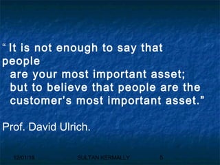 12/01/18 SULTAN KERMALLY 5
“ It is not enough to say that
people
are your most important asset;
but to believe that people are the
customer’s most important asset.”
Prof. David Ulrich.
 
