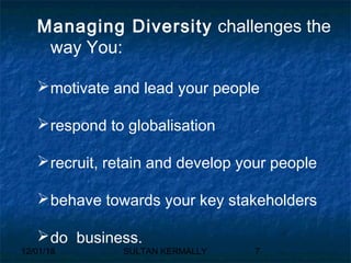 12/01/18 SULTAN KERMALLY 7
Managing Diversity challenges the
way You:
motivate and lead your people
respond to globalisation
recruit, retain and develop your people
behave towards your key stakeholders
do business.
 
