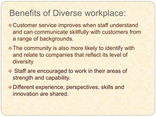 Benefits of Diverse workplace:
Customer service improves when staff understand
and can communicate skillfully with customers from
a range of backgrounds.
The community is also more likely to identify with
and relate to companies that reflect its level of
diversity
 Staff are encouraged to work in their areas of
strength and capability.
Different experience, perspectives, skills and
innovation are shared.
 