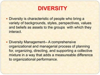 DIVERSITY
 Diversity is characteristic of people who bring a
variety of backgrounds, styles, perspectives, values
and beliefs as assets to the groups with which they
interact.
 Diversity Management-- A comprehensive
organizational and managerial process of planning
for, organizing, directing, and supporting a collective
mixture in a way that adds a measureable difference
to organizational performance.
 