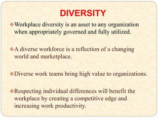 DIVERSITY
Workplace diversity is an asset to any organization
when appropriately governed and fully utilized.
A diverse workforce is a reflection of a changing
world and marketplace.
Diverse work teams bring high value to organizations.
Respecting individual differences will benefit the
workplace by creating a competitive edge and
increasing work productivity.
 