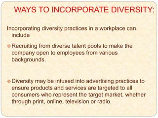 WAYS TO INCORPORATE DIVERSITY:
Incorporating diversity practices in a workplace can
include
Recruiting from diverse talent pools to make the
company open to employees from various
backgrounds.
Diversity may be infused into advertising practices to
ensure products and services are targeted to all
consumers who represent the target market, whether
through print, online, television or radio.
 