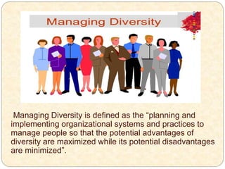 Managing Diversity is defined as the “planning and
implementing organizational systems and practices to
manage people so that the potential advantages of
diversity are maximized while its potential disadvantages
are minimized”.
 