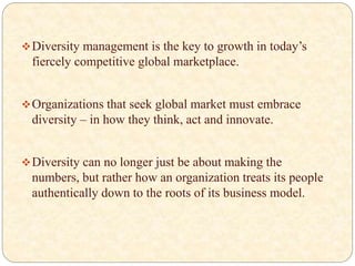 Diversity management is the key to growth in today’s
fiercely competitive global marketplace.
Organizations that seek global market must embrace
diversity – in how they think, act and innovate.
Diversity can no longer just be about making the
numbers, but rather how an organization treats its people
authentically down to the roots of its business model.
 
