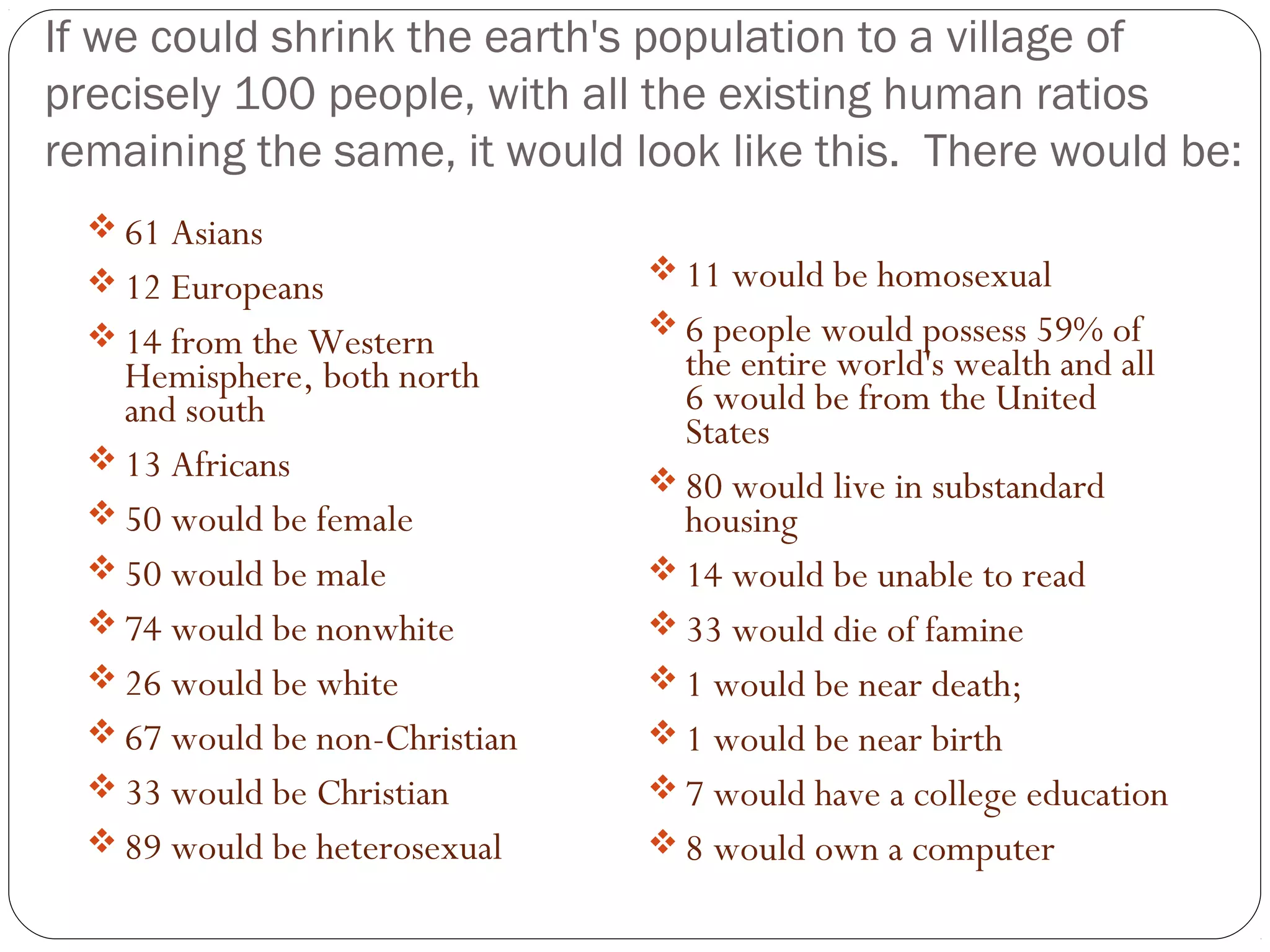 If we could shrink the earth's population to a village of
precisely 100 people, with all the existing human ratios
remaining the same, it would look like this. There would be:
 61 Asians
 12 Europeans
 14 from the Western
Hemisphere, both north
and south
 13 Africans
 50 would be female
 50 would be male
 74 would be nonwhite
 26 would be white
 67 would be non-Christian
 33 would be Christian
 89 would be heterosexual
 11 would be homosexual
 6 people would possess 59% of
the entire world's wealth and all
6 would be from the United
States
 80 would live in substandard
housing
 14 would be unable to read
 33 would die of famine
 1 would be near death;
 1 would be near birth
 7 would have a college education
 8 would own a computer
 