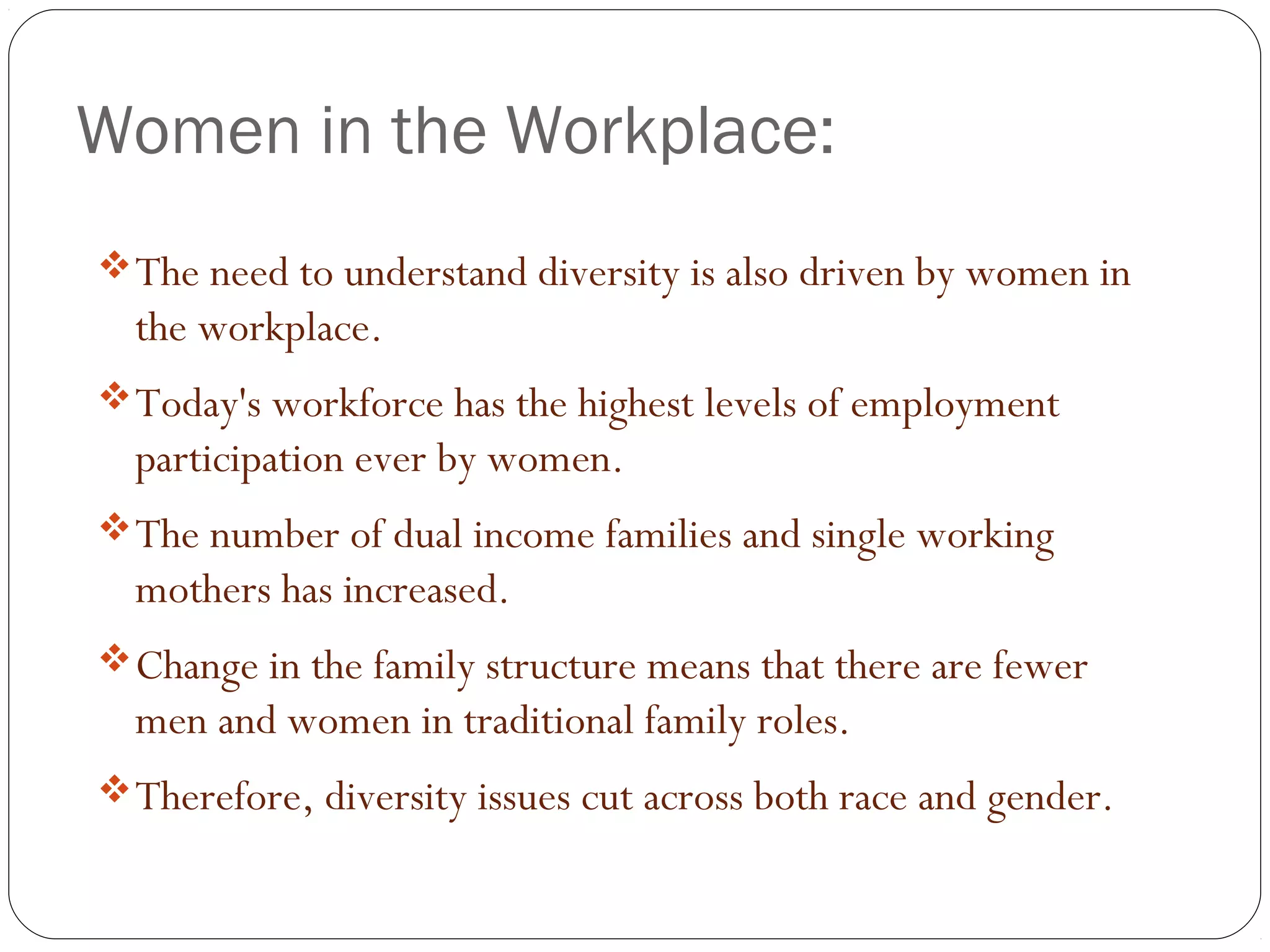 Women in the Workplace:
The need to understand diversity is also driven by women in
the workplace.
Today's workforce has the highest levels of employment
participation ever by women.
The number of dual income families and single working
mothers has increased.
Change in the family structure means that there are fewer
men and women in traditional family roles.
Therefore, diversity issues cut across both race and gender.
 