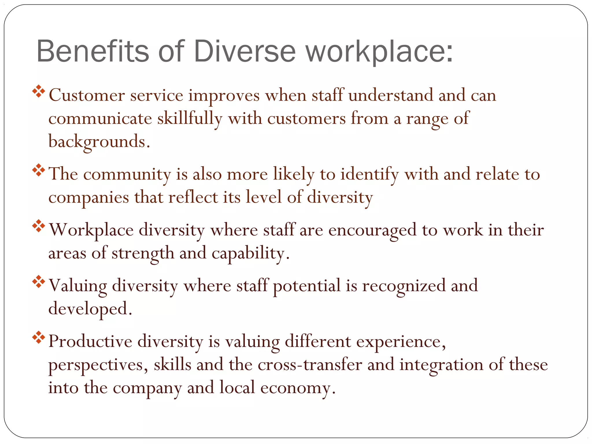 Benefits of Diverse workplace:
Customer service improves when staff understand and can
communicate skillfully with customers from a range of
backgrounds.
The community is also more likely to identify with and relate to
companies that reflect its level of diversity
Workplace diversity where staff are encouraged to work in their
areas of strength and capability.
Valuing diversity where staff potential is recognized and
developed.
Productive diversity is valuing different experience,
perspectives, skills and the cross-transfer and integration of these
into the company and local economy.
 