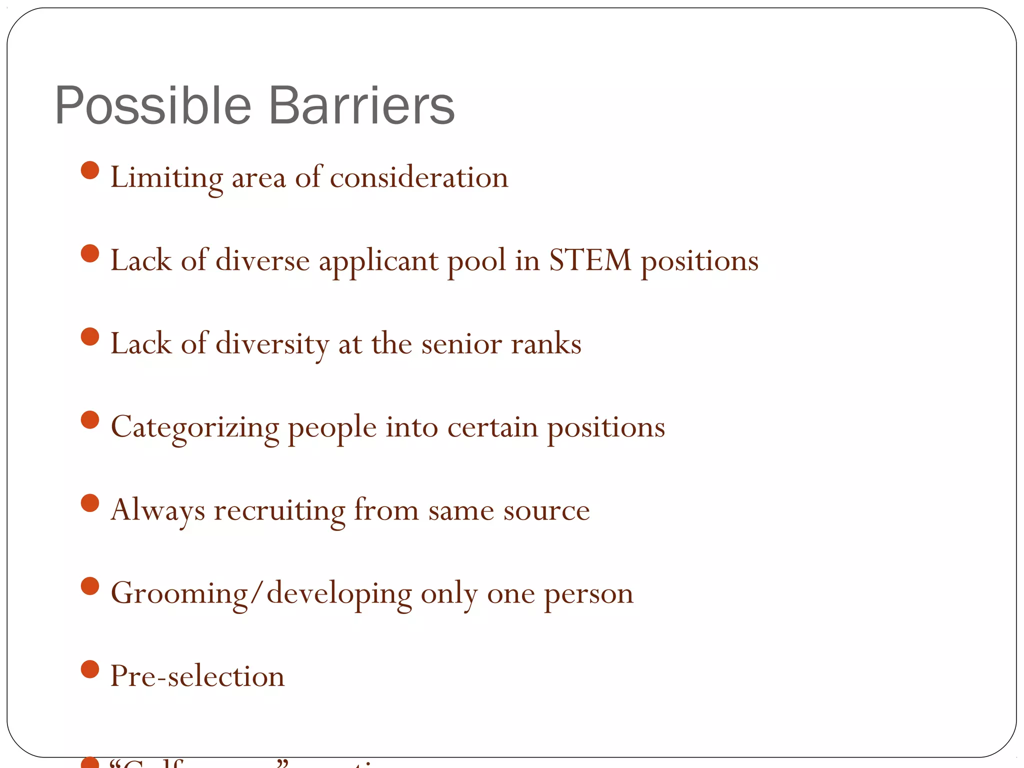 Possible Barriers
Limiting area of consideration
Lack of diverse applicant pool in STEM positions
Lack of diversity at the senior ranks
Categorizing people into certain positions
Always recruiting from same source
Grooming/developing only one person
Pre-selection
 