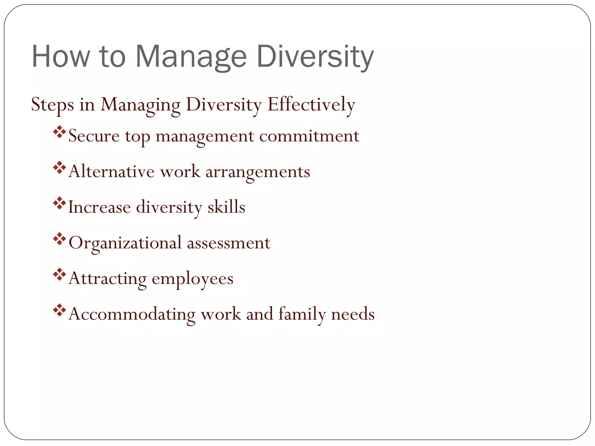 How to Manage Diversity
Steps in Managing Diversity Effectively
Secure top management commitment
Alternative work arrangements
Increase diversity skills
Organizational assessment
Attracting employees
Accommodating work and family needs
 
