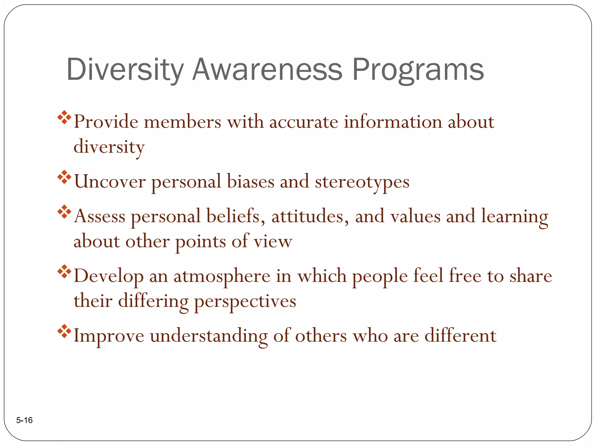 Diversity Awareness Programs
5-16
Provide members with accurate information about
diversity
Uncover personal biases and stereotypes
Assess personal beliefs, attitudes, and values and learning
about other points of view
Develop an atmosphere in which people feel free to share
their differing perspectives
Improve understanding of others who are different
 
