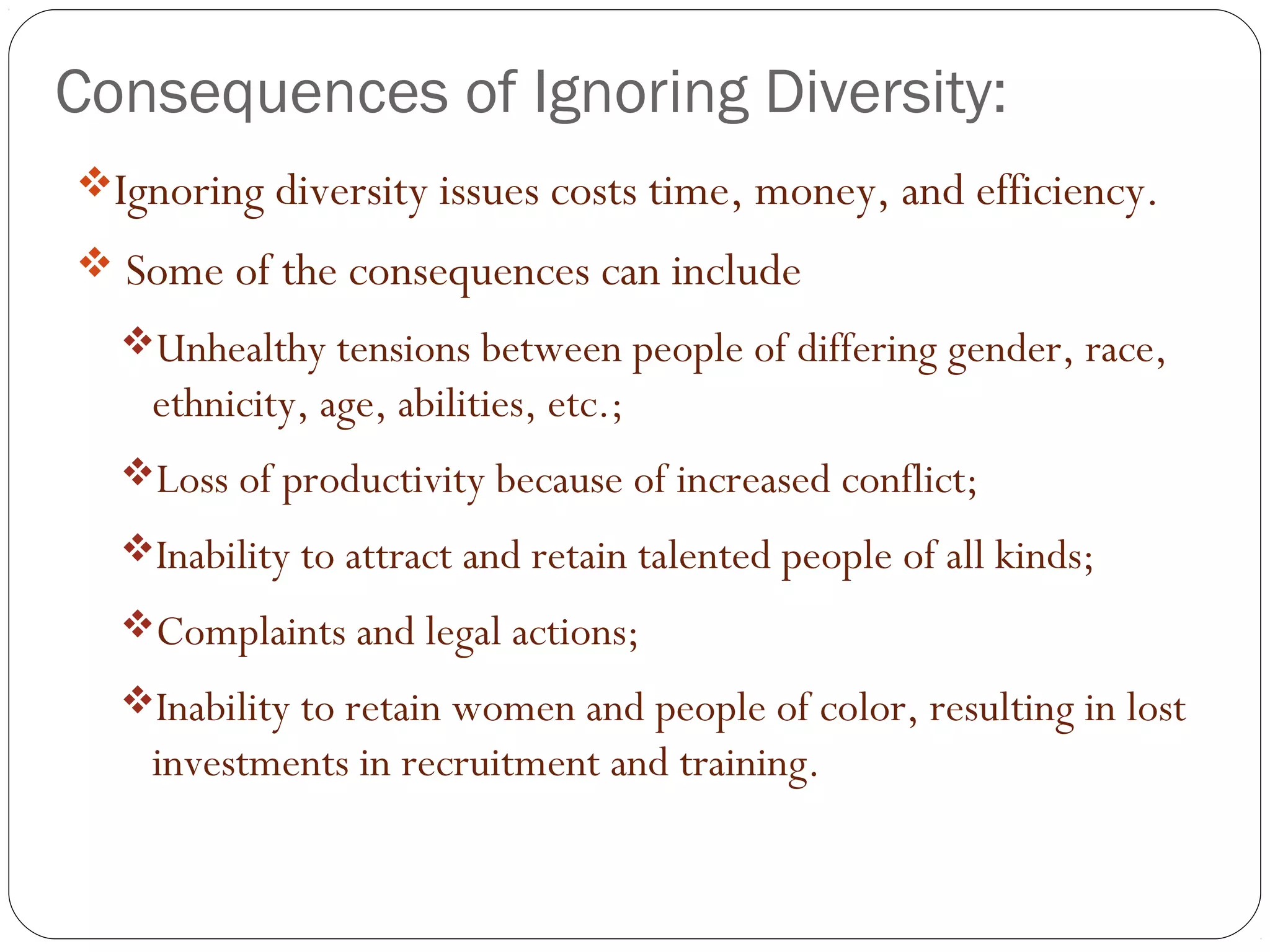 Consequences of Ignoring Diversity:
Ignoring diversity issues costs time, money, and efficiency.
 Some of the consequences can include
Unhealthy tensions between people of differing gender, race,
ethnicity, age, abilities, etc.;
Loss of productivity because of increased conflict;
Inability to attract and retain talented people of all kinds;
Complaints and legal actions;
Inability to retain women and people of color, resulting in lost
investments in recruitment and training.
 