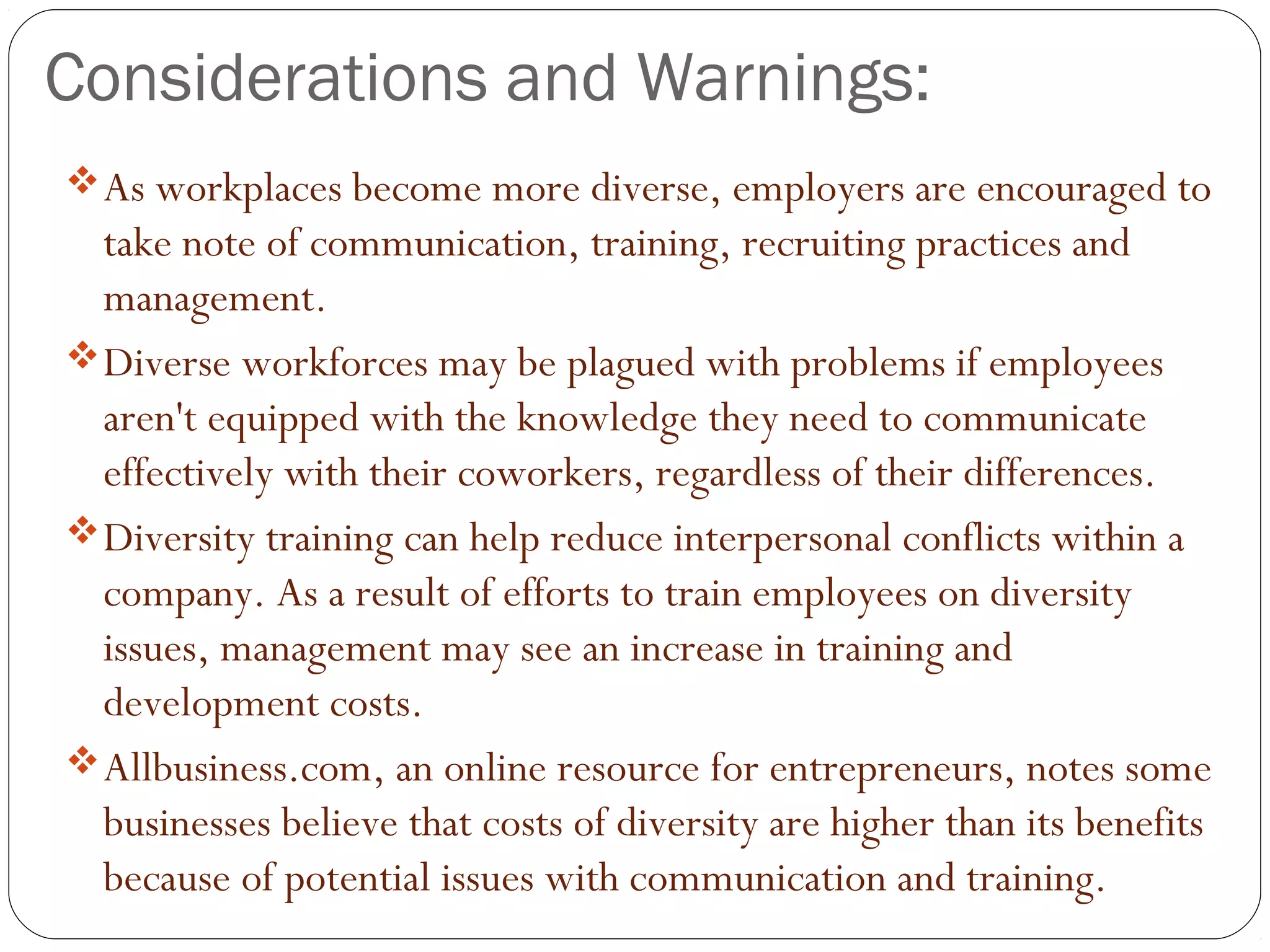 Considerations and Warnings:
As workplaces become more diverse, employers are encouraged to
take note of communication, training, recruiting practices and
management.
Diverse workforces may be plagued with problems if employees
aren't equipped with the knowledge they need to communicate
effectively with their coworkers, regardless of their differences.
Diversity training can help reduce interpersonal conflicts within a
company. As a result of efforts to train employees on diversity
issues, management may see an increase in training and
development costs.
Allbusiness.com, an online resource for entrepreneurs, notes some
businesses believe that costs of diversity are higher than its benefits
because of potential issues with communication and training.
 