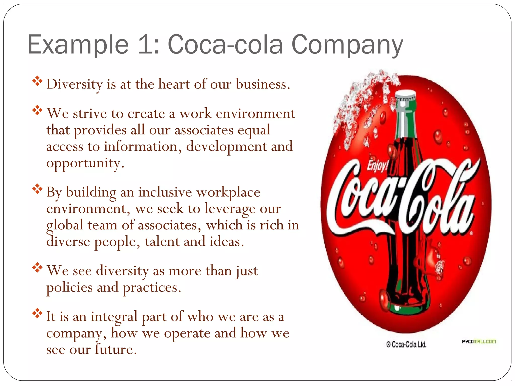 Example 1: Coca-cola Company
Diversity is at the heart of our business.
We strive to create a work environment
that provides all our associates equal
access to information, development and
opportunity.
By building an inclusive workplace
environment, we seek to leverage our
global team of associates, which is rich in
diverse people, talent and ideas.
We see diversity as more than just
policies and practices.
It is an integral part of who we are as a
company, how we operate and how we
see our future.
 