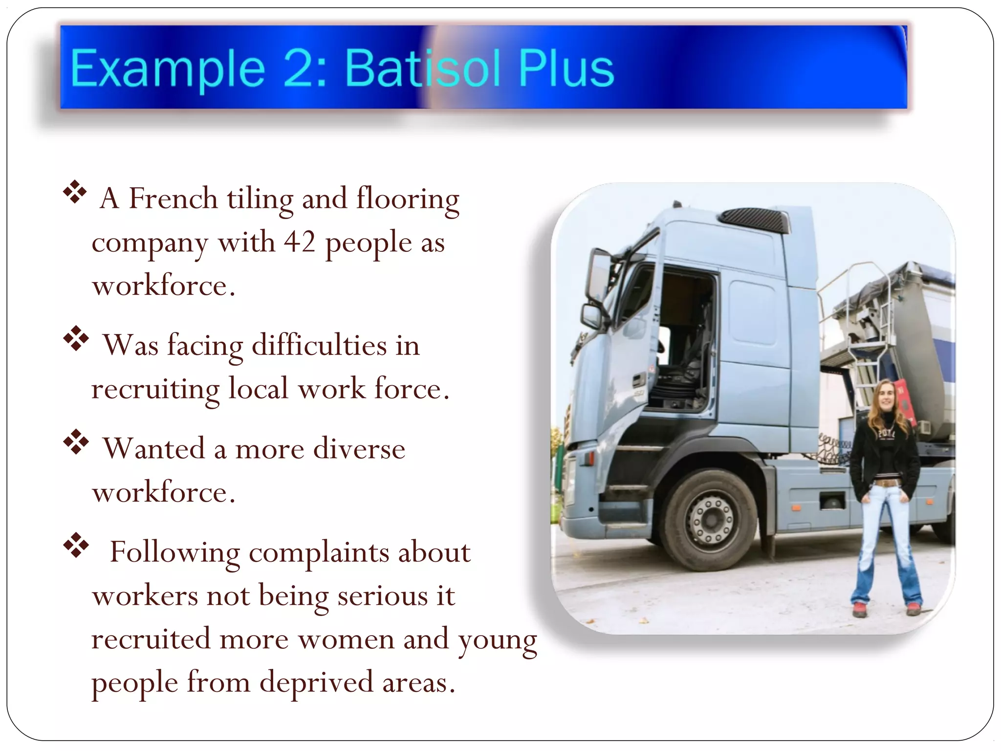  A French tiling and flooring
company with 42 people as
workforce.
 Was facing difficulties in
recruiting local work force.
 Wanted a more diverse
workforce.
 Following complaints about
workers not being serious it
recruited more women and young
people from deprived areas.
 