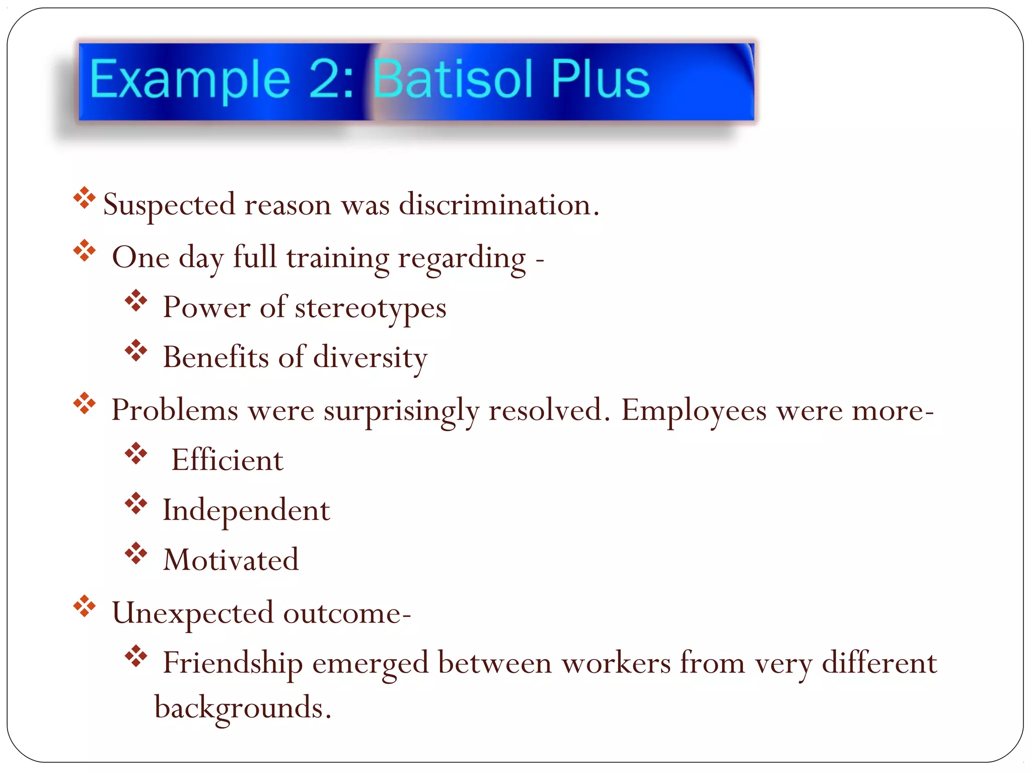 Suspected reason was discrimination.
 One day full training regarding -
 Power of stereotypes
 Benefits of diversity
 Problems were surprisingly resolved. Employees were more-
 Efficient
 Independent
 Motivated
 Unexpected outcome-
 Friendship emerged between workers from very different
backgrounds.
 