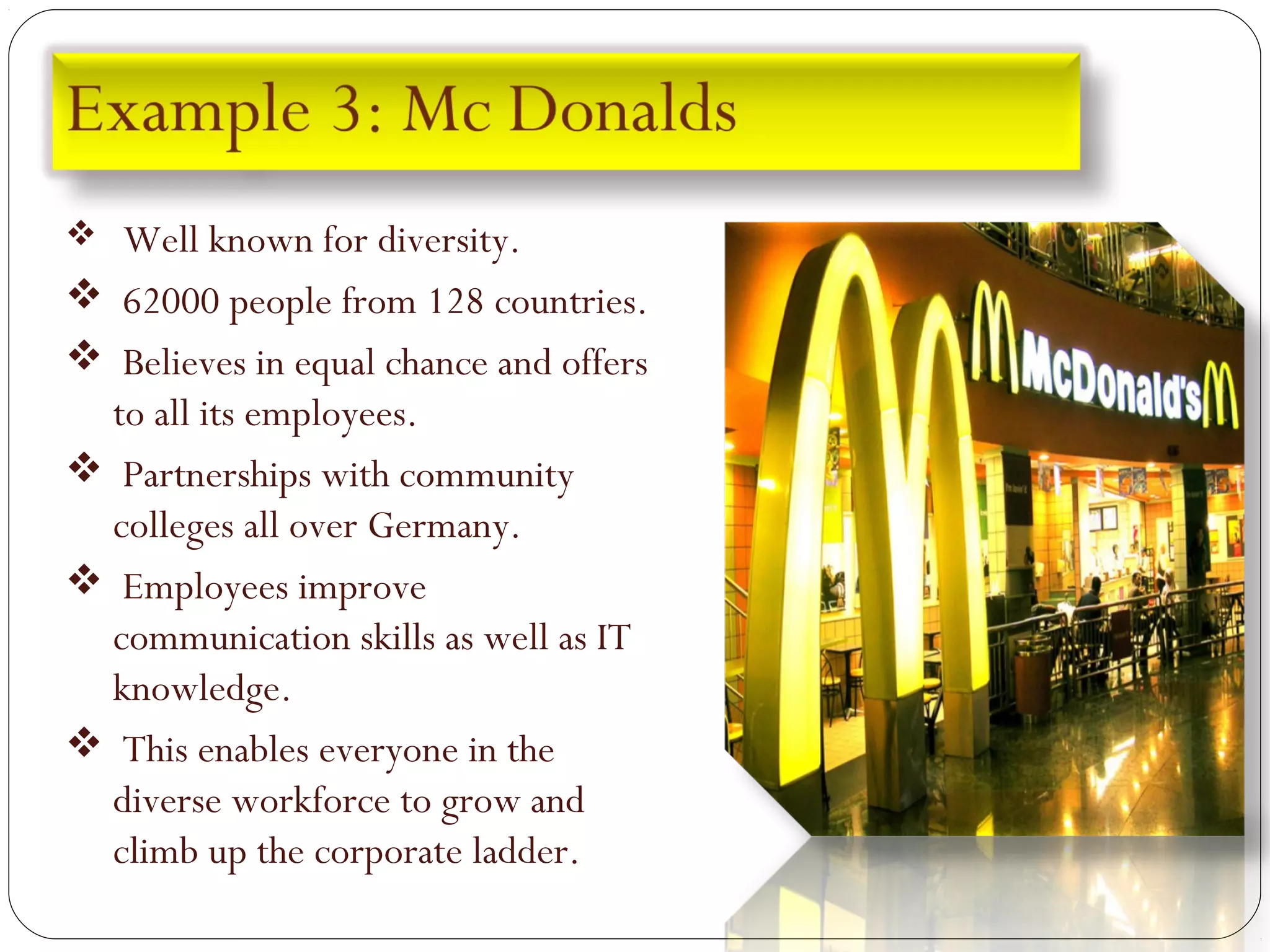  Well known for diversity.
 62000 people from 128 countries.
 Believes in equal chance and offers
to all its employees.
 Partnerships with community
colleges all over Germany.
 Employees improve
communication skills as well as IT
knowledge.
 This enables everyone in the
diverse workforce to grow and
climb up the corporate ladder.
 