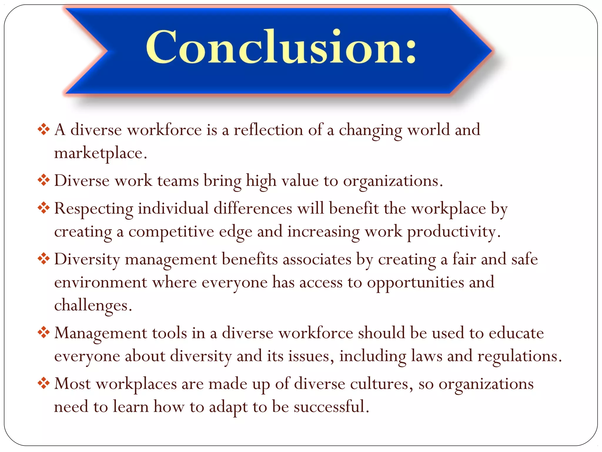 A diverse workforce is a reflection of a changing world and
marketplace.
Diverse work teams bring high value to organizations.
Respecting individual differences will benefit the workplace by
creating a competitive edge and increasing work productivity.
Diversity management benefits associates by creating a fair and safe
environment where everyone has access to opportunities and
challenges.
Management tools in a diverse workforce should be used to educate
everyone about diversity and its issues, including laws and regulations.
Most workplaces are made up of diverse cultures, so organizations
need to learn how to adapt to be successful.
 
