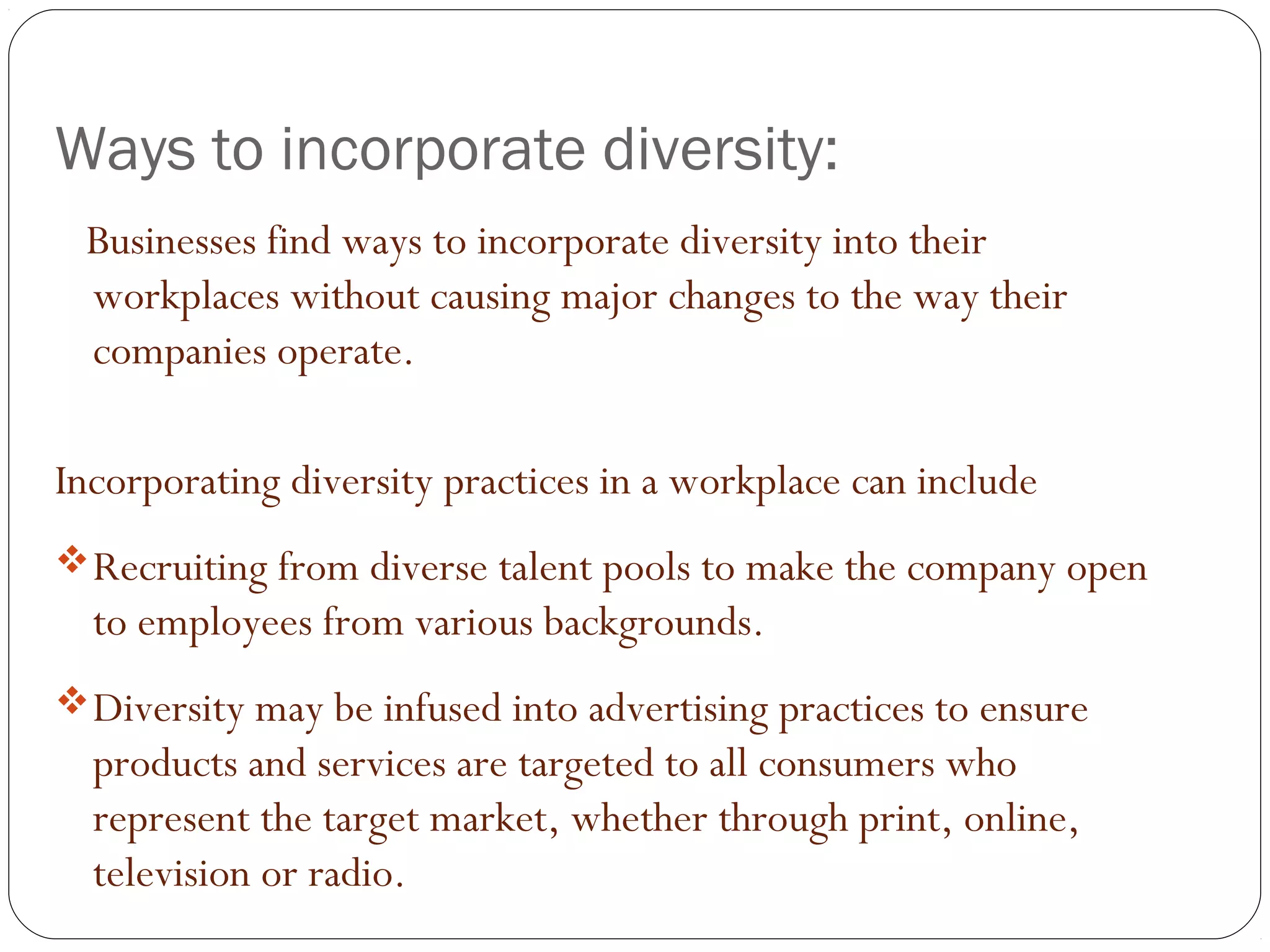 Ways to incorporate diversity:
Businesses find ways to incorporate diversity into their
workplaces without causing major changes to the way their
companies operate.
Incorporating diversity practices in a workplace can include
Recruiting from diverse talent pools to make the company open
to employees from various backgrounds.
Diversity may be infused into advertising practices to ensure
products and services are targeted to all consumers who
represent the target market, whether through print, online,
television or radio.
 