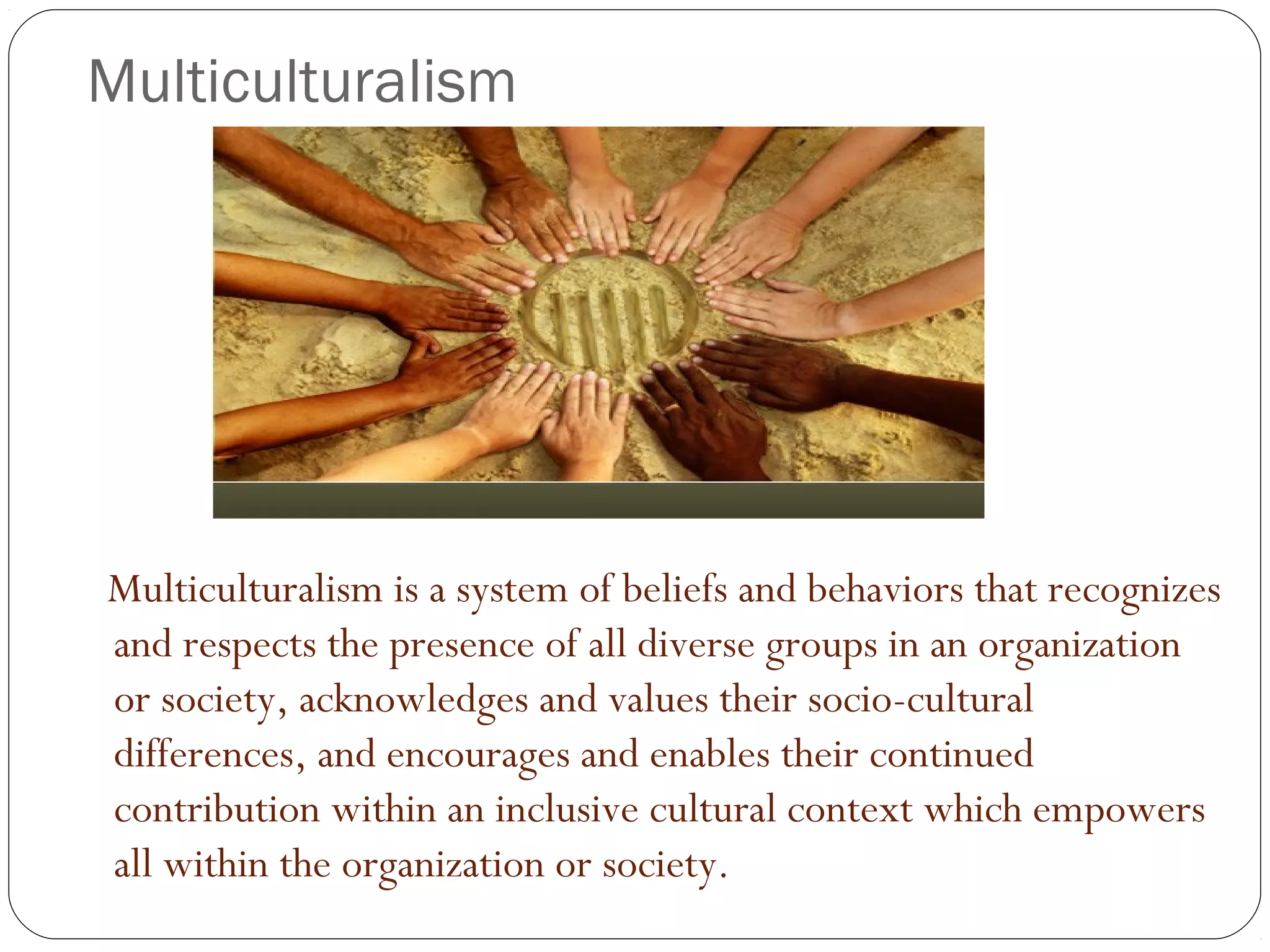 Multiculturalism
Multiculturalism is a system of beliefs and behaviors that recognizes
and respects the presence of all diverse groups in an organization
or society, acknowledges and values their socio-cultural
differences, and encourages and enables their continued
contribution within an inclusive cultural context which empowers
all within the organization or society.
 