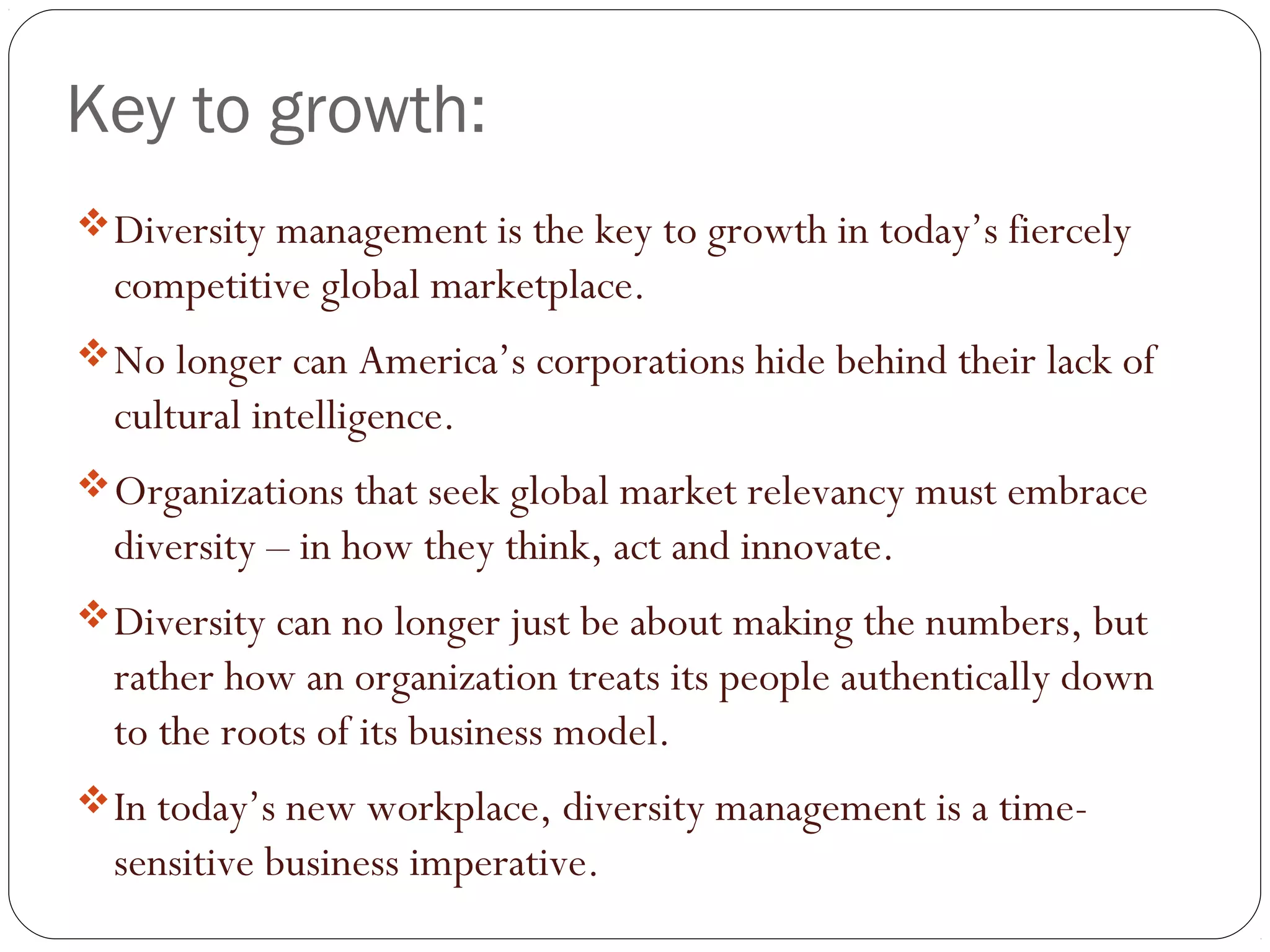 Key to growth:
Diversity management is the key to growth in today’s fiercely
competitive global marketplace. 
No longer can America’s corporations hide behind their lack of
cultural intelligence. 
Organizations that seek global market relevancy must embrace
diversity – in how they think, act and innovate. 
Diversity can no longer just be about making the numbers, but
rather how an organization treats its people authentically down
to the roots of its business model.  
In today’s new workplace, diversity management is a time-
sensitive business imperative.
 