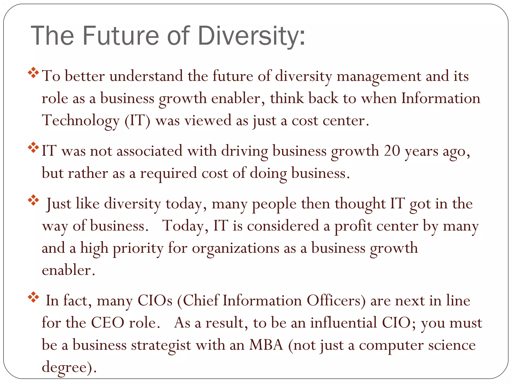 The Future of Diversity:
To better understand the future of diversity management and its
role as a business growth enabler, think back to when Information
Technology (IT) was viewed as just a cost center.  
IT was not associated with driving business growth 20 years ago,
but rather as a required cost of doing business. 
 Just like diversity today, many people then thought IT got in the
way of business.   Today, IT is considered a profit center by many
and a high priority for organizations as a business growth
enabler.  
 In fact, many CIOs (Chief Information Officers) are next in line
for the CEO role.   As a result, to be an influential CIO; you must
be a business strategist with an MBA (not just a computer science
degree).
 
