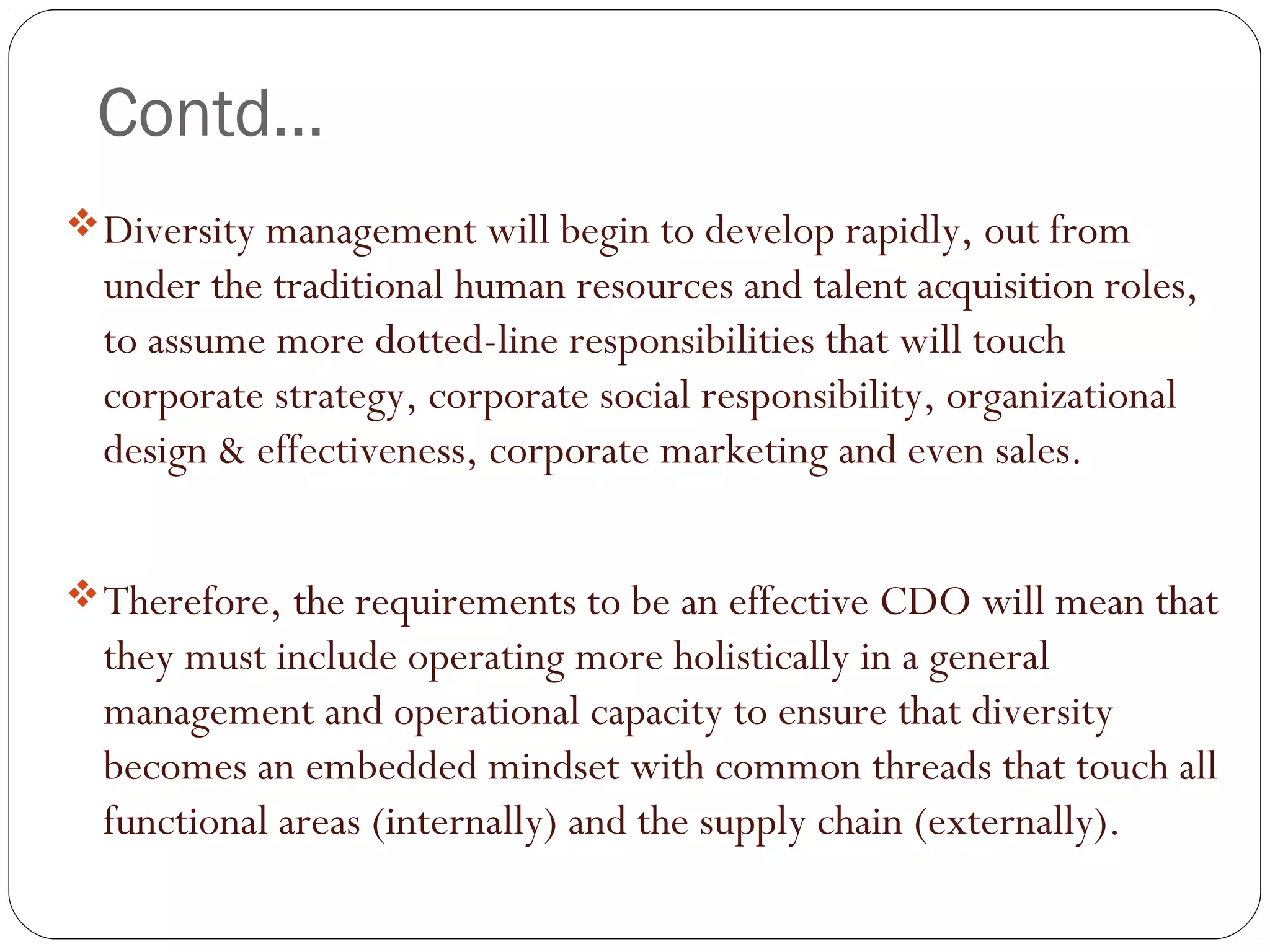 Contd…
Diversity management will begin to develop rapidly, out from
under the traditional human resources and talent acquisition roles,
to assume more dotted-line responsibilities that will touch
corporate strategy, corporate social responsibility, organizational
design & effectiveness, corporate marketing and even sales. 
Therefore, the requirements to be an effective CDO will mean that
they must include operating more holistically in a general
management and operational capacity to ensure that diversity
becomes an embedded mindset with common threads that touch all
functional areas (internally) and the supply chain (externally).
 