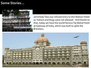 Jamshedji Tata was refused entry to this Watson Hotel
as 'Indians and Dogs were not allowed‘. And thanks to
that, today we have the world famous Taj Mahal Hotel
at Gateway of India, which was built to spite the
Britishers.
 
