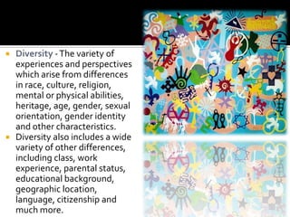  Diversity - The variety of
  experiences and perspectives
  which arise from differences
  in race, culture, religion,
  mental or physical abilities,
  heritage, age, gender, sexual
  orientation, gender identity
  and other characteristics.
 Diversity also includes a wide
  variety of other differences,
  including class, work
  experience, parental status,
  educational background,
  geographic location,
  language, citizenship and
  much more.
 