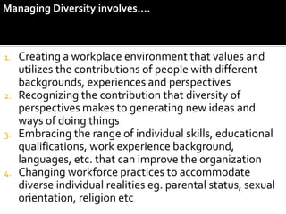 Managing Diversity involves….



1. Creating a workplace environment that values and
   utilizes the contributions of people with different
   backgrounds, experiences and perspectives
2. Recognizing the contribution that diversity of
   perspectives makes to generating new ideas and
   ways of doing things
3. Embracing the range of individual skills, educational
   qualifications, work experience background,
   languages, etc. that can improve the organization
4. Changing workforce practices to accommodate
   diverse individual realities eg. parental status, sexual
   orientation, religion etc
 