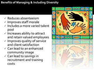 Benefits of Managing & Including Diversity




   Reduces absenteeism
   Improves staff morale
   Includes a more varied talent
    pool
   Increases ability to attract
    and retain valued employees
   Improves quality of service
    and client satisfaction
   Can lead to an enhanced
    community image
   Can lead to savings in
    recruitment and training
    costs
 