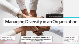 ManagingDiversityinanOrganization
A PRESENTATION ON
SUBMITTED TO:-
PROF. A.P. SINGH
SUBMITTED BY:-
SANU SATYAM
ENROLL.:- 1901214014
DEPARTMENT OF BUSINESS MANAGEMENT
INDIRA GANDHI NATIONAL TRIBAL UNIVERSITY
AMARKANTAK, MP
 