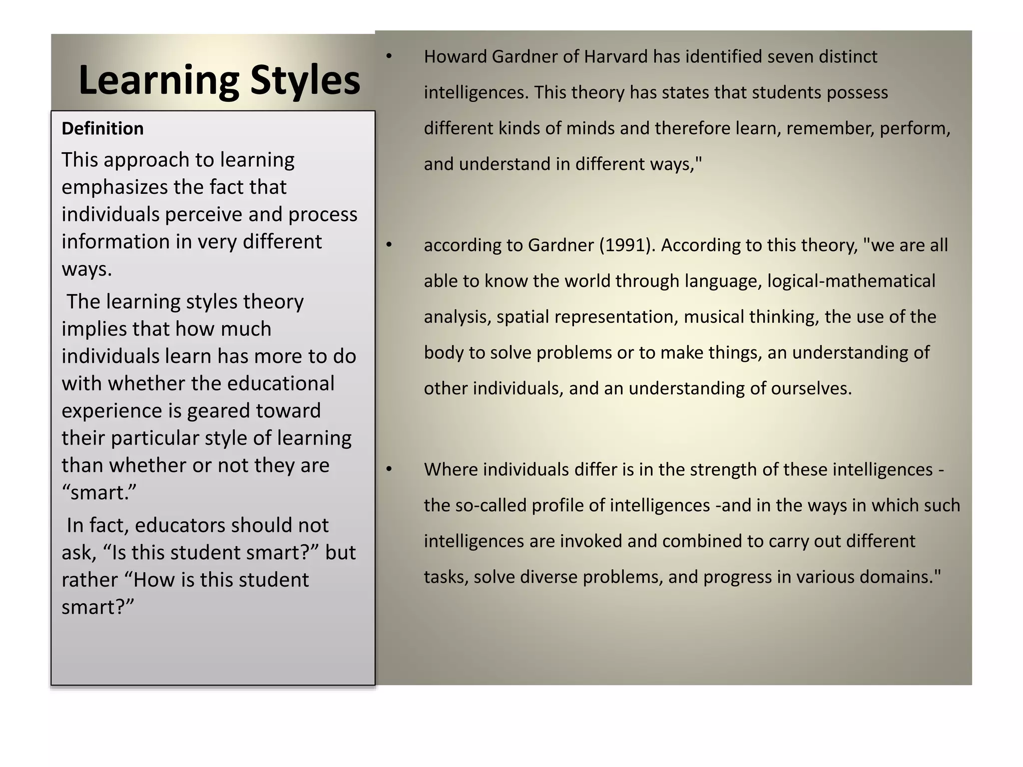 Learning Styles
• Howard Gardner of Harvard has identified seven distinct
intelligences. This theory has states that students possess
different kinds of minds and therefore learn, remember, perform,
and understand in different ways,"
• according to Gardner (1991). According to this theory, "we are all
able to know the world through language, logical-mathematical
analysis, spatial representation, musical thinking, the use of the
body to solve problems or to make things, an understanding of
other individuals, and an understanding of ourselves.
• Where individuals differ is in the strength of these intelligences -
the so-called profile of intelligences -and in the ways in which such
intelligences are invoked and combined to carry out different
tasks, solve diverse problems, and progress in various domains."
Definition
This approach to learning
emphasizes the fact that
individuals perceive and process
information in very different
ways.
The learning styles theory
implies that how much
individuals learn has more to do
with whether the educational
experience is geared toward
their particular style of learning
than whether or not they are
“smart.”
In fact, educators should not
ask, “Is this student smart?” but
rather “How is this student
smart?”
 