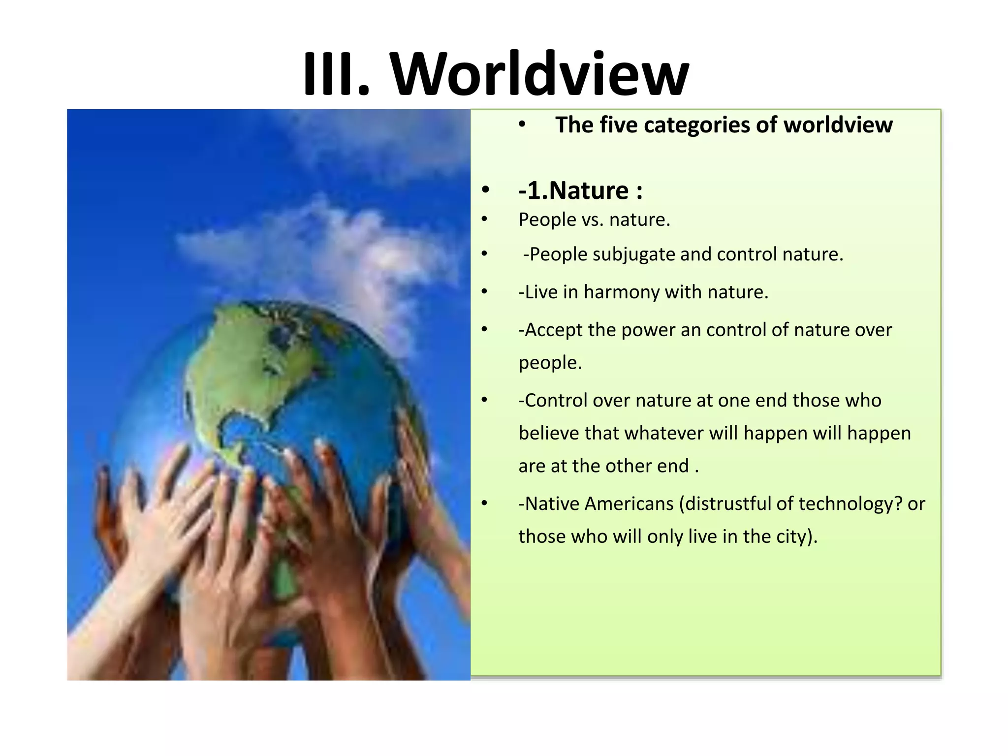 III. Worldview
• The five categories of worldview
• -1.Nature :
• People vs. nature.
• -People subjugate and control nature.
• -Live in harmony with nature.
• -Accept the power an control of nature over
people.
• -Control over nature at one end those who
believe that whatever will happen will happen
are at the other end .
• -Native Americans (distrustful of technology? or
those who will only live in the city).
 