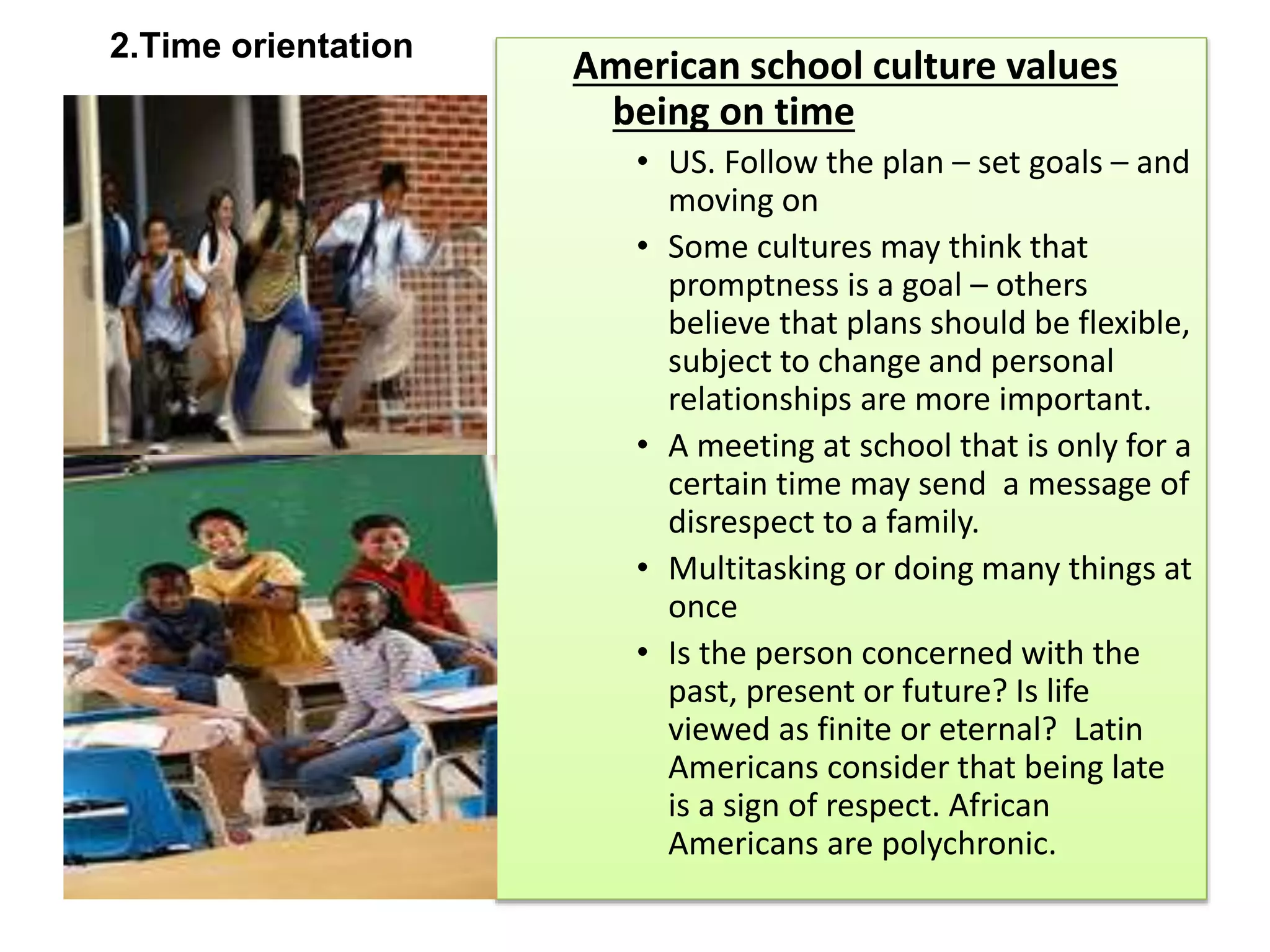 2.Time orientation
American school culture values
being on time
• US. Follow the plan – set goals – and
moving on
• Some cultures may think that
promptness is a goal – others
believe that plans should be flexible,
subject to change and personal
relationships are more important.
• A meeting at school that is only for a
certain time may send a message of
disrespect to a family.
• Multitasking or doing many things at
once
• Is the person concerned with the
past, present or future? Is life
viewed as finite or eternal? Latin
Americans consider that being late
is a sign of respect. African
Americans are polychronic.
 