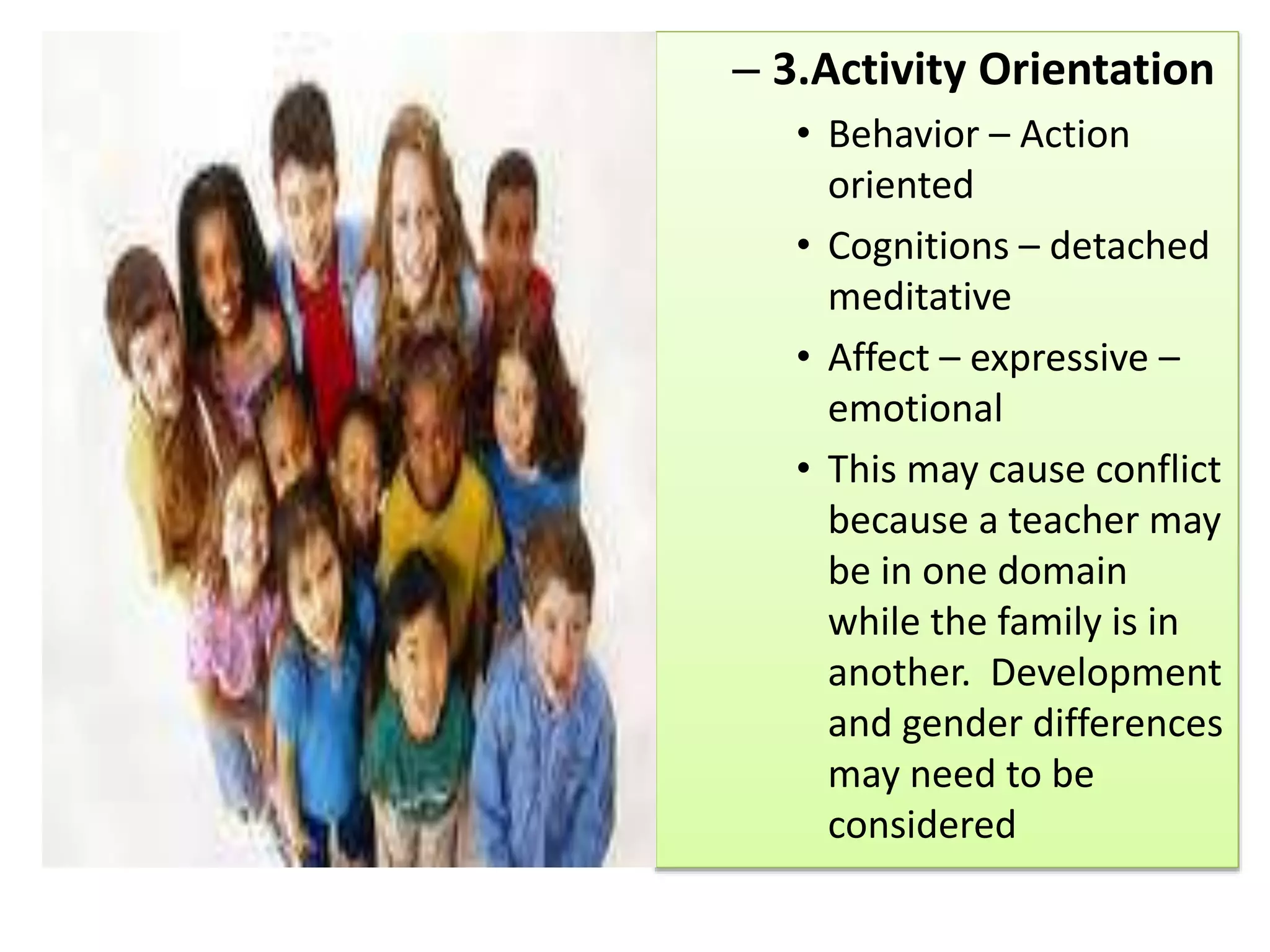 – 3.Activity Orientation
• Behavior – Action
oriented
• Cognitions – detached
meditative
• Affect – expressive –
emotional
• This may cause conflict
because a teacher may
be in one domain
while the family is in
another. Development
and gender differences
may need to be
considered
 
