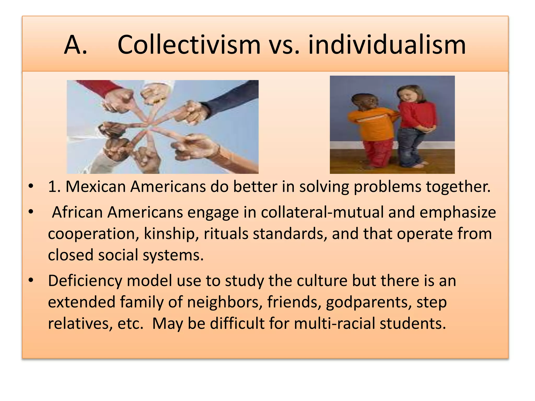 A. Collectivism vs. individualism
• 1. Mexican Americans do better in solving problems together.
• African Americans engage in collateral-mutual and emphasize
cooperation, kinship, rituals standards, and that operate from
closed social systems.
• Deficiency model use to study the culture but there is an
extended family of neighbors, friends, godparents, step
relatives, etc. May be difficult for multi-racial students.
 