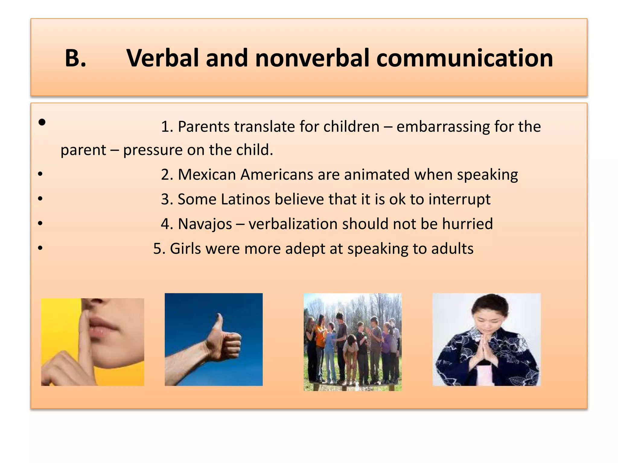 B. Verbal and nonverbal communication
• 1. Parents translate for children – embarrassing for the
parent – pressure on the child.
• 2. Mexican Americans are animated when speaking
• 3. Some Latinos believe that it is ok to interrupt
• 4. Navajos – verbalization should not be hurried
• 5. Girls were more adept at speaking to adults
 