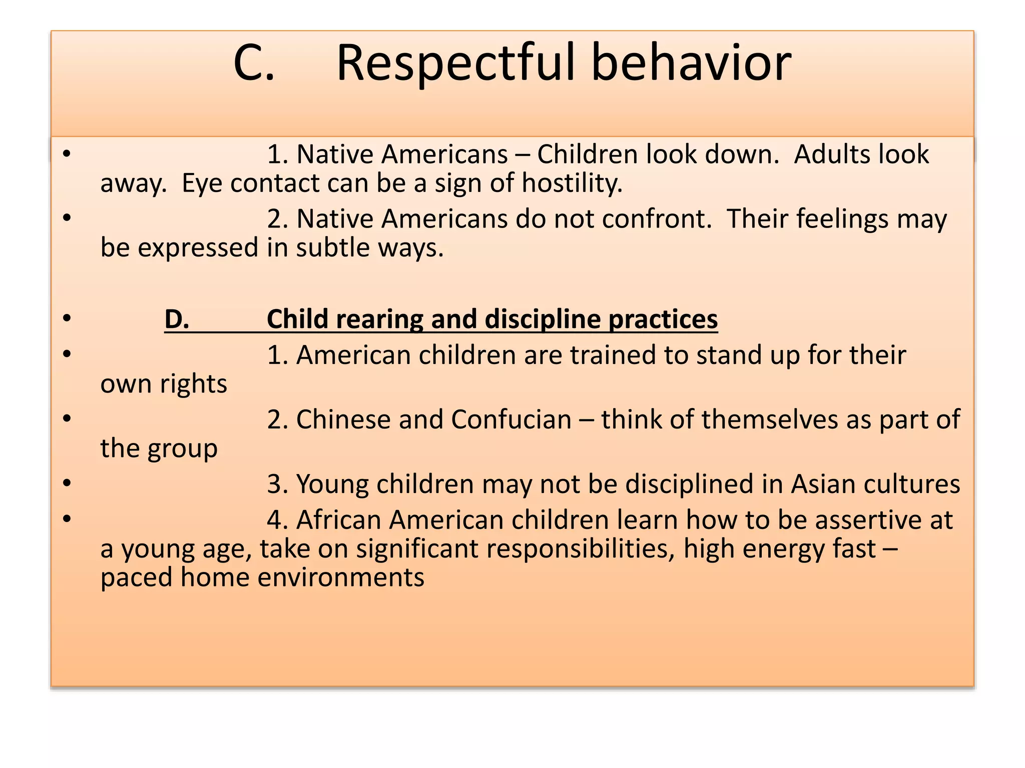 C. Respectful behavior
• 1. Native Americans – Children look down. Adults look
away. Eye contact can be a sign of hostility.
• 2. Native Americans do not confront. Their feelings may
be expressed in subtle ways.
• D. Child rearing and discipline practices
• 1. American children are trained to stand up for their
own rights
• 2. Chinese and Confucian – think of themselves as part of
the group
• 3. Young children may not be disciplined in Asian cultures
• 4. African American children learn how to be assertive at
a young age, take on significant responsibilities, high energy fast –
paced home environments
 