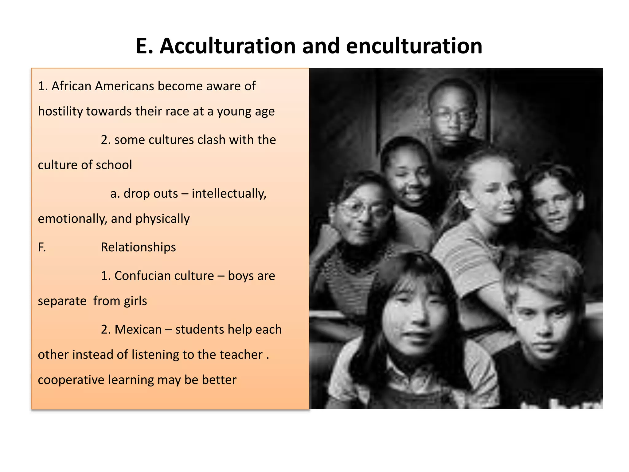 E. Acculturation and enculturation
1. African Americans become aware of
hostility towards their race at a young age
2. some cultures clash with the
culture of school
a. drop outs – intellectually,
emotionally, and physically
F. Relationships
1. Confucian culture – boys are
separate from girls
2. Mexican – students help each
other instead of listening to the teacher .
cooperative learning may be better
 