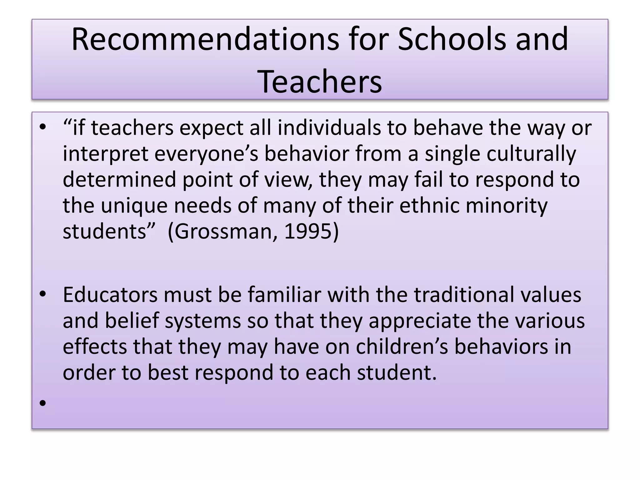 Recommendations for Schools and
Teachers
• “if teachers expect all individuals to behave the way or
interpret everyone’s behavior from a single culturally
determined point of view, they may fail to respond to
the unique needs of many of their ethnic minority
students” (Grossman, 1995)
• Educators must be familiar with the traditional values
and belief systems so that they appreciate the various
effects that they may have on children’s behaviors in
order to best respond to each student.
•
 