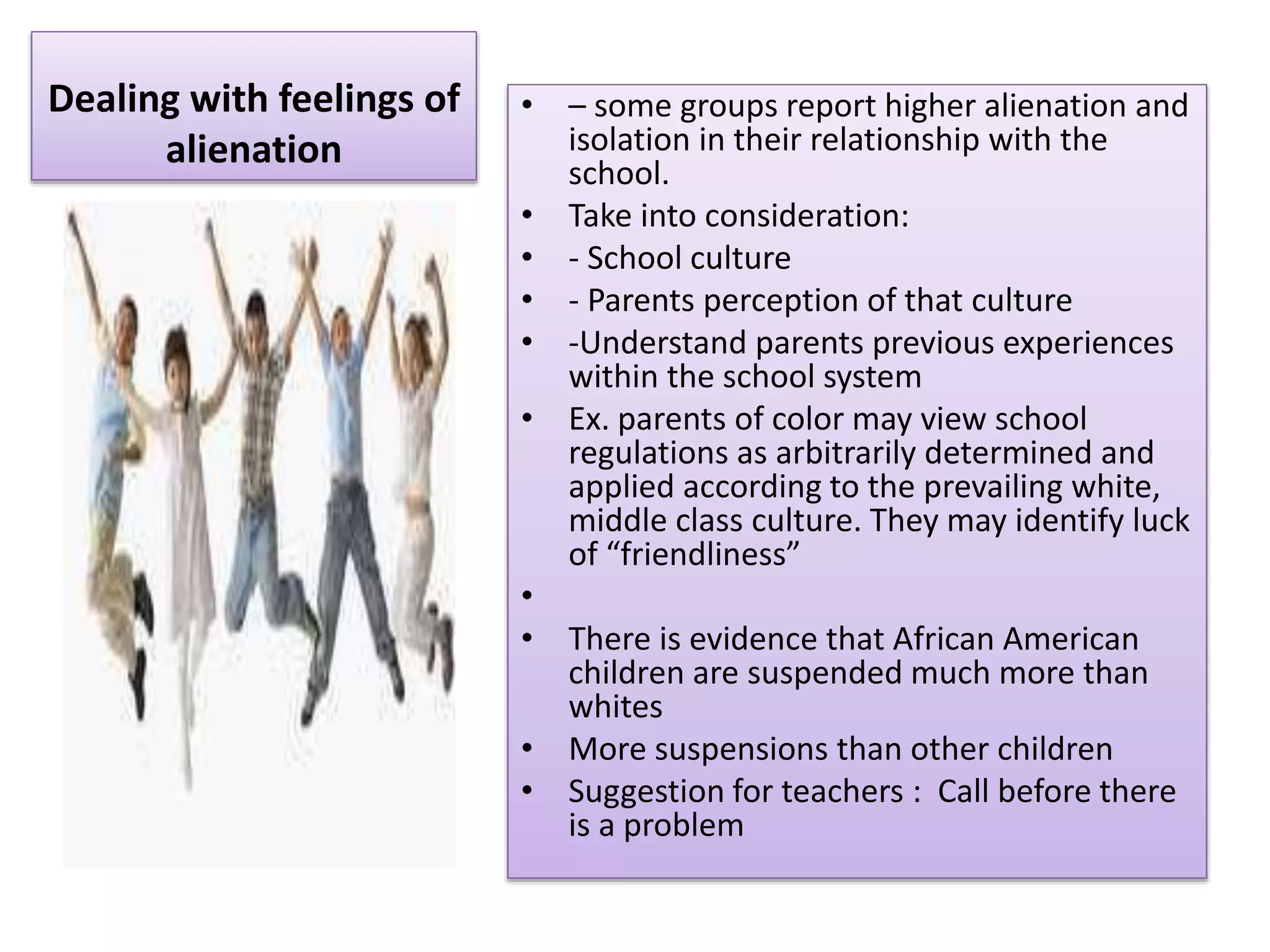 Dealing with feelings of
alienation
• – some groups report higher alienation and
isolation in their relationship with the
school.
• Take into consideration:
• - School culture
• - Parents perception of that culture
• -Understand parents previous experiences
within the school system
• Ex. parents of color may view school
regulations as arbitrarily determined and
applied according to the prevailing white,
middle class culture. They may identify luck
of “friendliness”
•
• There is evidence that African American
children are suspended much more than
whites
• More suspensions than other children
• Suggestion for teachers : Call before there
is a problem
 