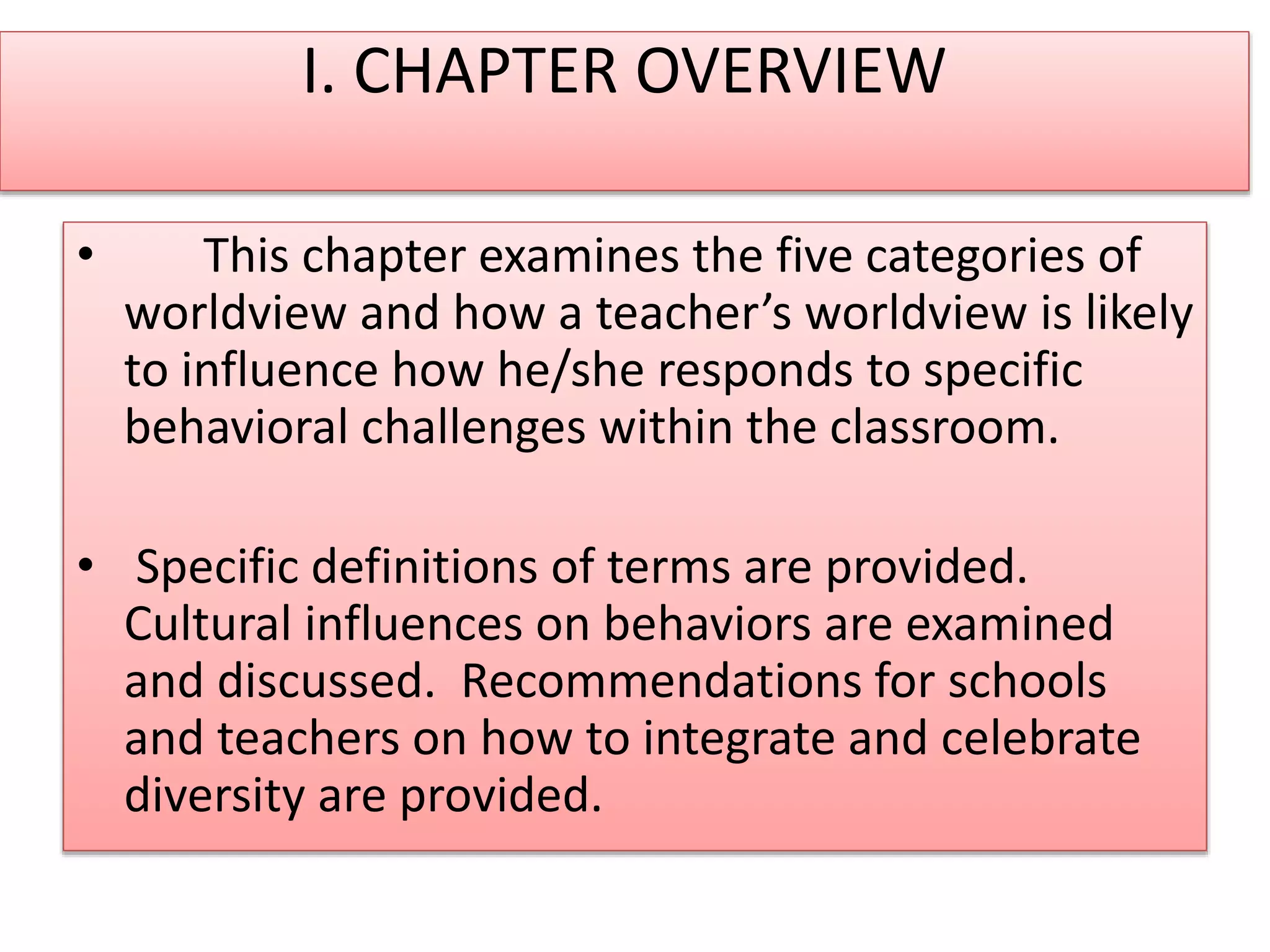 I. CHAPTER OVERVIEW
• This chapter examines the five categories of
worldview and how a teacher’s worldview is likely
to influence how he/she responds to specific
behavioral challenges within the classroom.
• Specific definitions of terms are provided.
Cultural influences on behaviors are examined
and discussed. Recommendations for schools
and teachers on how to integrate and celebrate
diversity are provided.
 