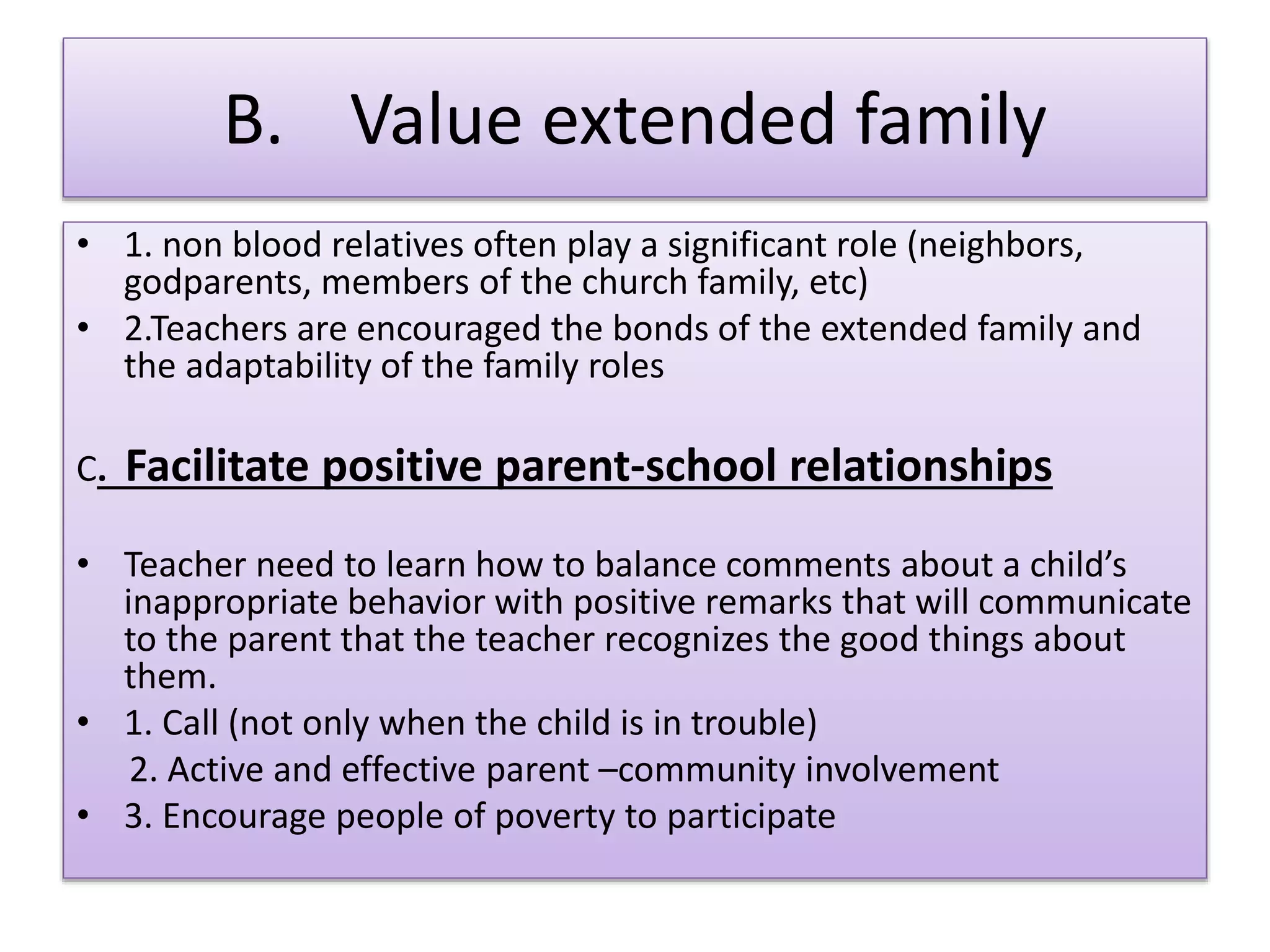 B. Value extended family
• 1. non blood relatives often play a significant role (neighbors,
godparents, members of the church family, etc)
• 2.Teachers are encouraged the bonds of the extended family and
the adaptability of the family roles
C. Facilitate positive parent-school relationships
• Teacher need to learn how to balance comments about a child’s
inappropriate behavior with positive remarks that will communicate
to the parent that the teacher recognizes the good things about
them.
• 1. Call (not only when the child is in trouble)
2. Active and effective parent –community involvement
• 3. Encourage people of poverty to participate
 