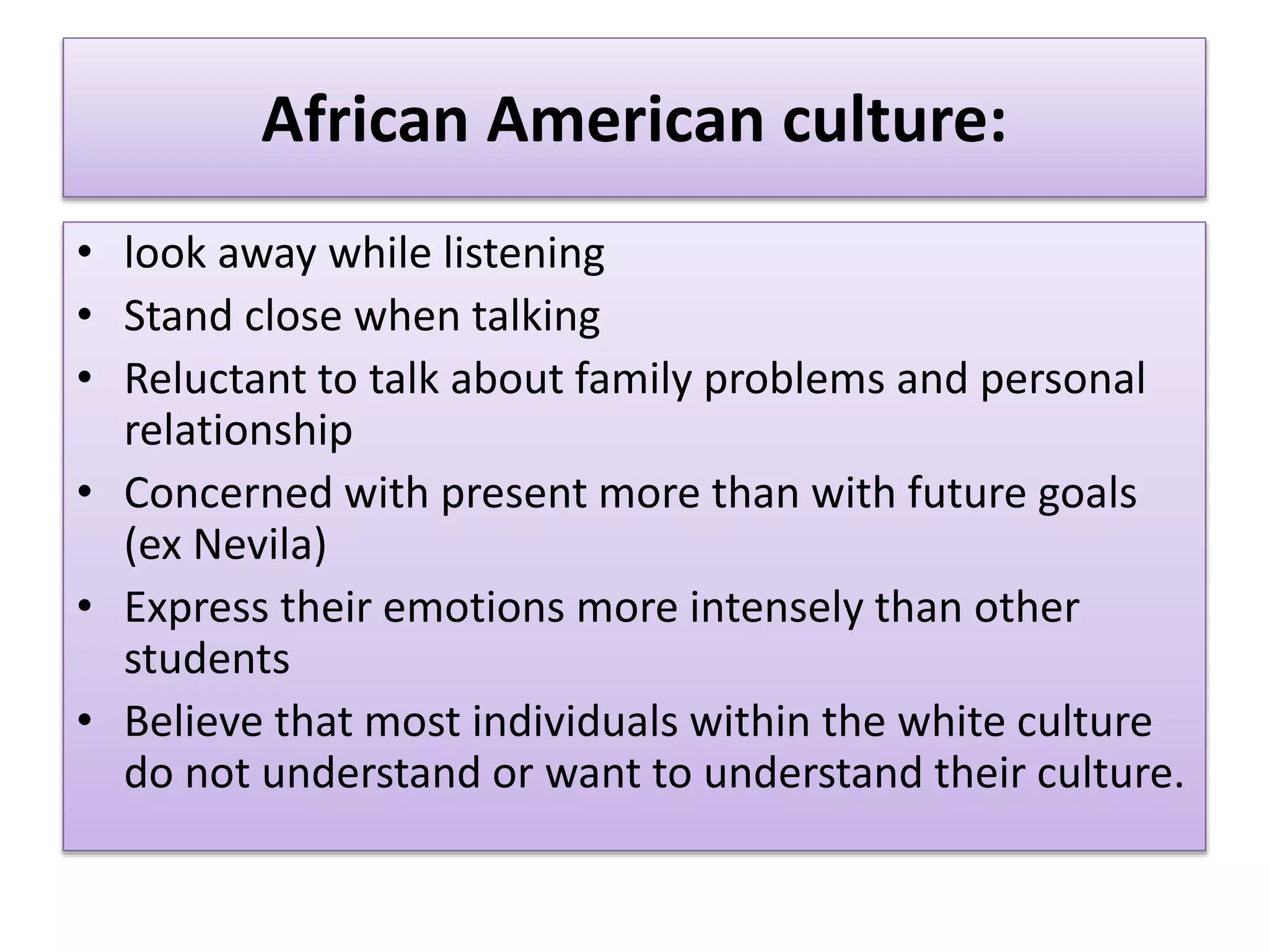 African American culture:
• look away while listening
• Stand close when talking
• Reluctant to talk about family problems and personal
relationship
• Concerned with present more than with future goals
(ex Nevila)
• Express their emotions more intensely than other
students
• Believe that most individuals within the white culture
do not understand or want to understand their culture.
 