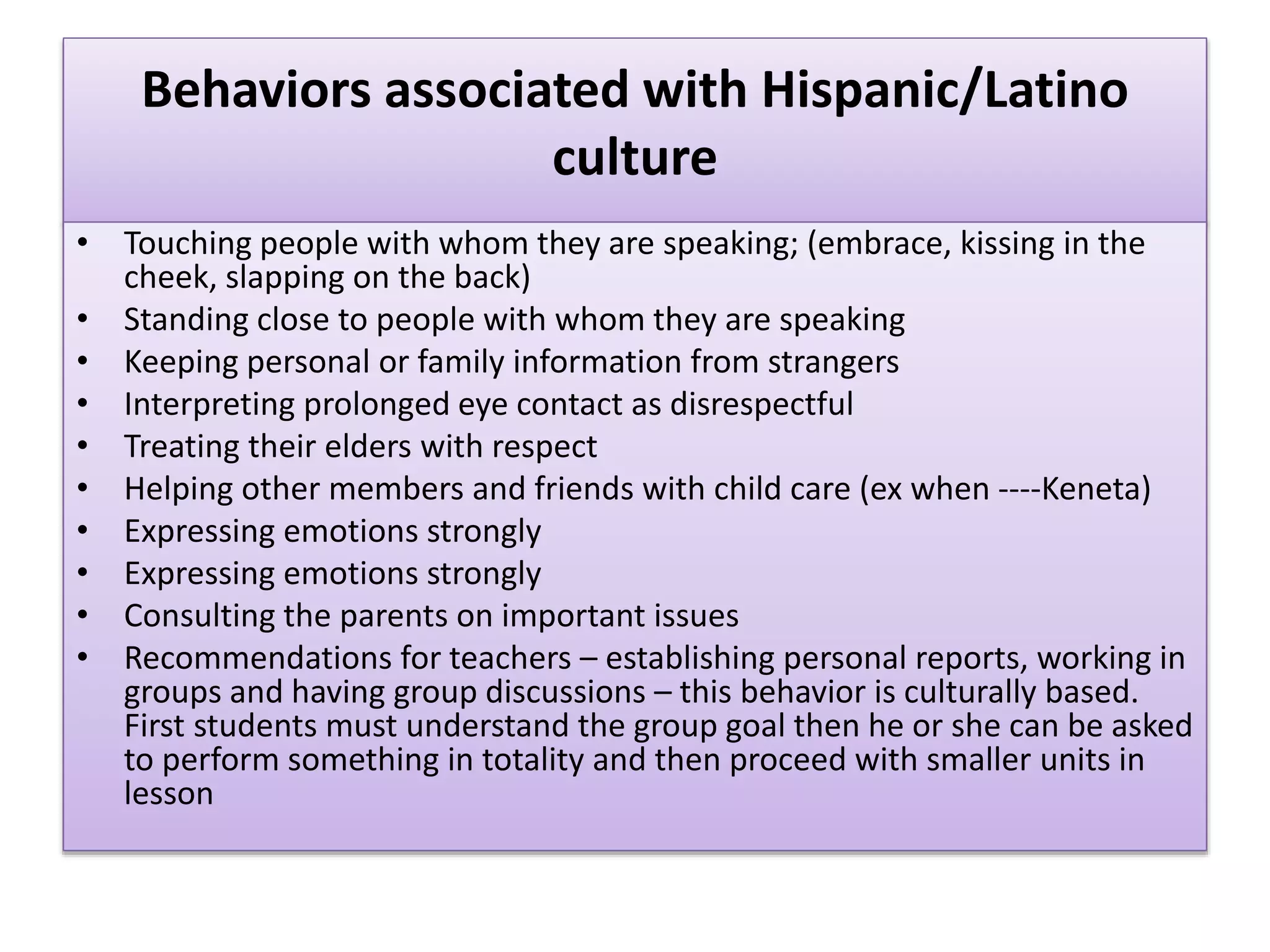 Behaviors associated with Hispanic/Latino
culture
• Touching people with whom they are speaking; (embrace, kissing in the
cheek, slapping on the back)
• Standing close to people with whom they are speaking
• Keeping personal or family information from strangers
• Interpreting prolonged eye contact as disrespectful
• Treating their elders with respect
• Helping other members and friends with child care (ex when ----Keneta)
• Expressing emotions strongly
• Expressing emotions strongly
• Consulting the parents on important issues
• Recommendations for teachers – establishing personal reports, working in
groups and having group discussions – this behavior is culturally based.
First students must understand the group goal then he or she can be asked
to perform something in totality and then proceed with smaller units in
lesson
 
