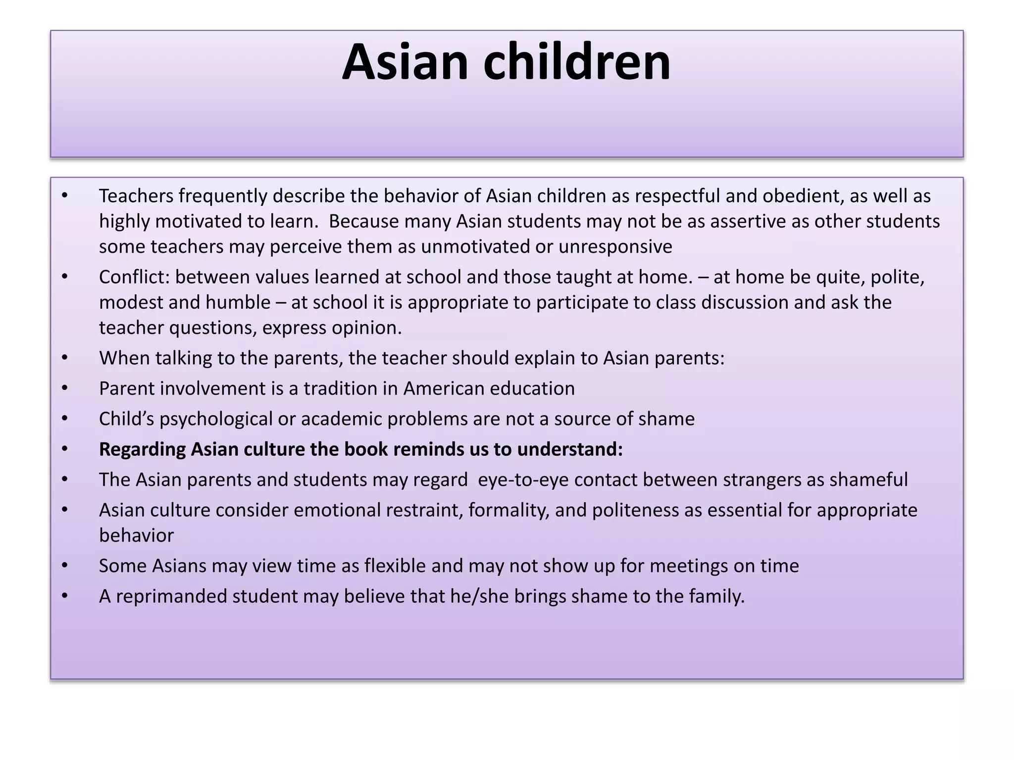 Asian children
• Teachers frequently describe the behavior of Asian children as respectful and obedient, as well as
highly motivated to learn. Because many Asian students may not be as assertive as other students
some teachers may perceive them as unmotivated or unresponsive
• Conflict: between values learned at school and those taught at home. – at home be quite, polite,
modest and humble – at school it is appropriate to participate to class discussion and ask the
teacher questions, express opinion.
• When talking to the parents, the teacher should explain to Asian parents:
• Parent involvement is a tradition in American education
• Child’s psychological or academic problems are not a source of shame
• Regarding Asian culture the book reminds us to understand:
• The Asian parents and students may regard eye-to-eye contact between strangers as shameful
• Asian culture consider emotional restraint, formality, and politeness as essential for appropriate
behavior
• Some Asians may view time as flexible and may not show up for meetings on time
• A reprimanded student may believe that he/she brings shame to the family.
 