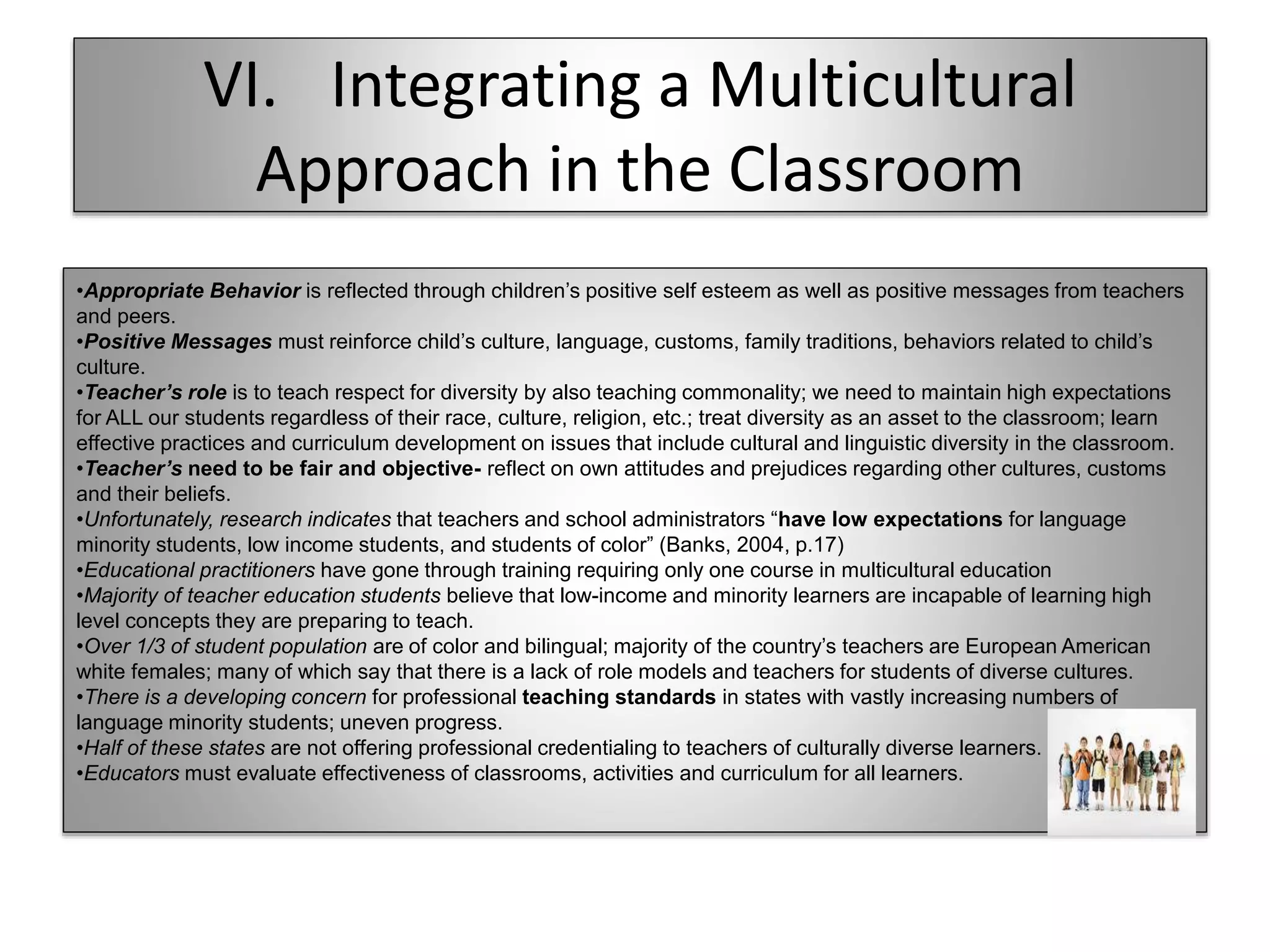VI. Integrating a Multicultural
Approach in the Classroom
•Appropriate Behavior is reflected through children’s positive self esteem as well as positive messages from teachers
and peers.
•Positive Messages must reinforce child’s culture, language, customs, family traditions, behaviors related to child’s
culture.
•Teacher’s role is to teach respect for diversity by also teaching commonality; we need to maintain high expectations
for ALL our students regardless of their race, culture, religion, etc.; treat diversity as an asset to the classroom; learn
effective practices and curriculum development on issues that include cultural and linguistic diversity in the classroom.
•Teacher’s need to be fair and objective- reflect on own attitudes and prejudices regarding other cultures, customs
and their beliefs.
•Unfortunately, research indicates that teachers and school administrators “have low expectations for language
minority students, low income students, and students of color” (Banks, 2004, p.17)
•Educational practitioners have gone through training requiring only one course in multicultural education
•Majority of teacher education students believe that low-income and minority learners are incapable of learning high
level concepts they are preparing to teach.
•Over 1/3 of student population are of color and bilingual; majority of the country’s teachers are European American
white females; many of which say that there is a lack of role models and teachers for students of diverse cultures.
•There is a developing concern for professional teaching standards in states with vastly increasing numbers of
language minority students; uneven progress.
•Half of these states are not offering professional credentialing to teachers of culturally diverse learners.
•Educators must evaluate effectiveness of classrooms, activities and curriculum for all learners.
 