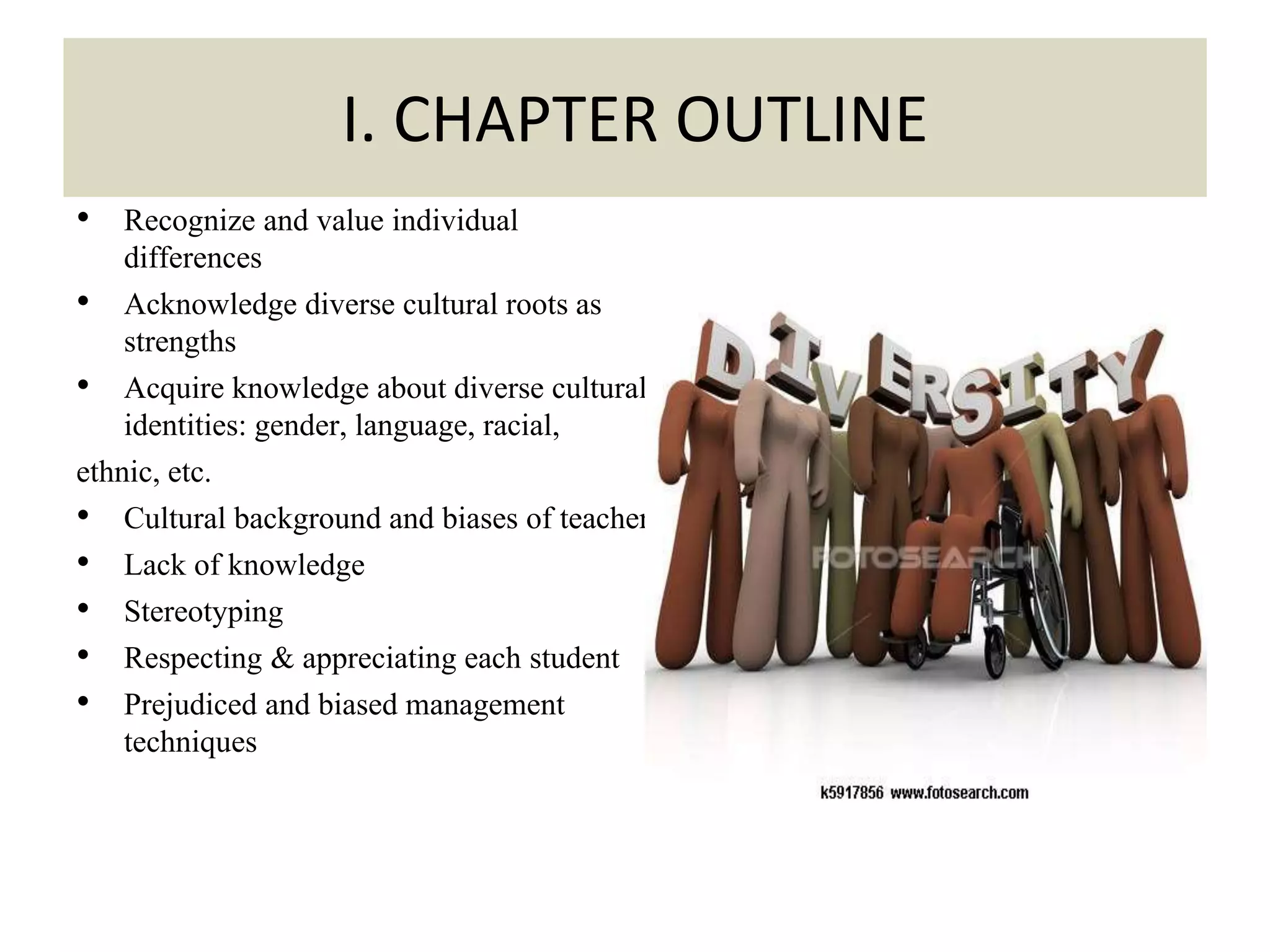 • Recognize and value individual
differences
• Acknowledge diverse cultural roots as
strengths
• Acquire knowledge about diverse cultural
identities: gender, language, racial,
ethnic, etc.
• Cultural background and biases of teachers
• Lack of knowledge
• Stereotyping
• Respecting & appreciating each student
• Prejudiced and biased management
techniques
.
I. CHAPTER OUTLINE
 