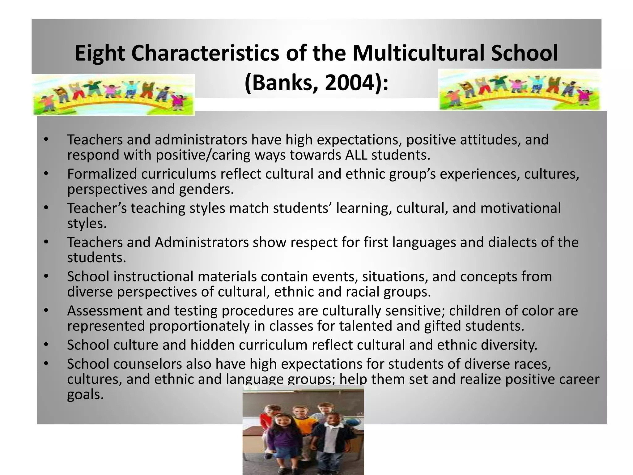 Eight Characteristics of the Multicultural School
(Banks, 2004):
• Teachers and administrators have high expectations, positive attitudes, and
respond with positive/caring ways towards ALL students.
• Formalized curriculums reflect cultural and ethnic group’s experiences, cultures,
perspectives and genders.
• Teacher’s teaching styles match students’ learning, cultural, and motivational
styles.
• Teachers and Administrators show respect for first languages and dialects of the
students.
• School instructional materials contain events, situations, and concepts from
diverse perspectives of cultural, ethnic and racial groups.
• Assessment and testing procedures are culturally sensitive; children of color are
represented proportionately in classes for talented and gifted students.
• School culture and hidden curriculum reflect cultural and ethnic diversity.
• School counselors also have high expectations for students of diverse races,
cultures, and ethnic and language groups; help them set and realize positive career
goals.
 