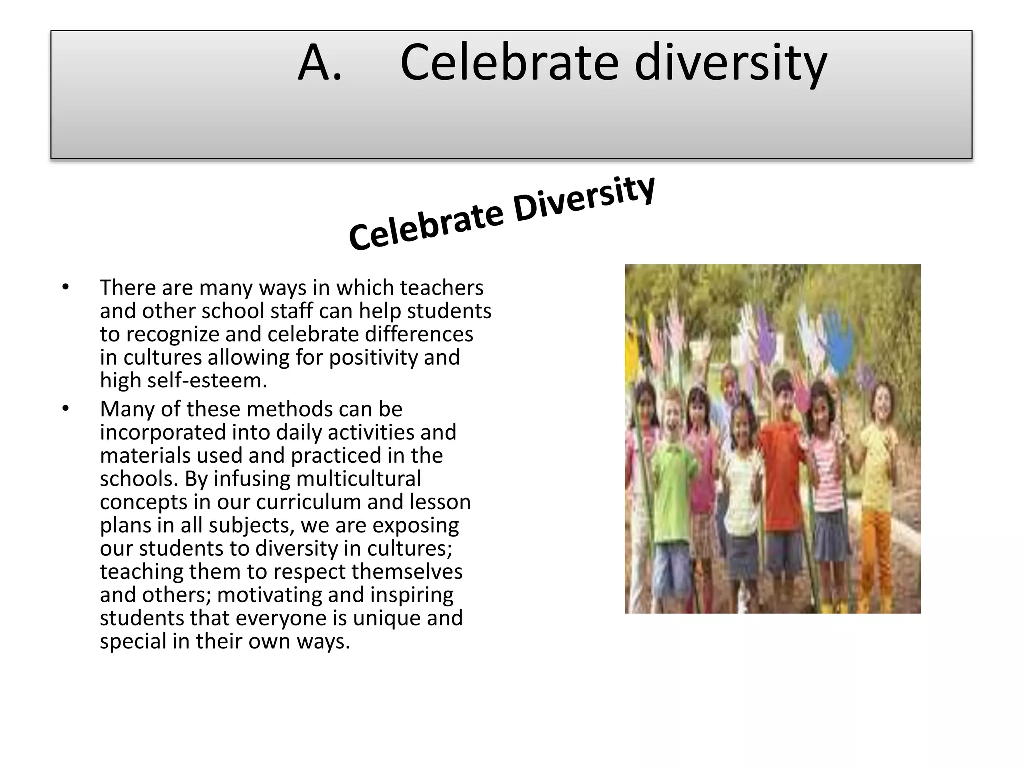 • There are many ways in which teachers
and other school staff can help students
to recognize and celebrate differences
in cultures allowing for positivity and
high self-esteem.
• Many of these methods can be
incorporated into daily activities and
materials used and practiced in the
schools. By infusing multicultural
concepts in our curriculum and lesson
plans in all subjects, we are exposing
our students to diversity in cultures;
teaching them to respect themselves
and others; motivating and inspiring
students that everyone is unique and
special in their own ways.
A. Celebrate diversity
 
